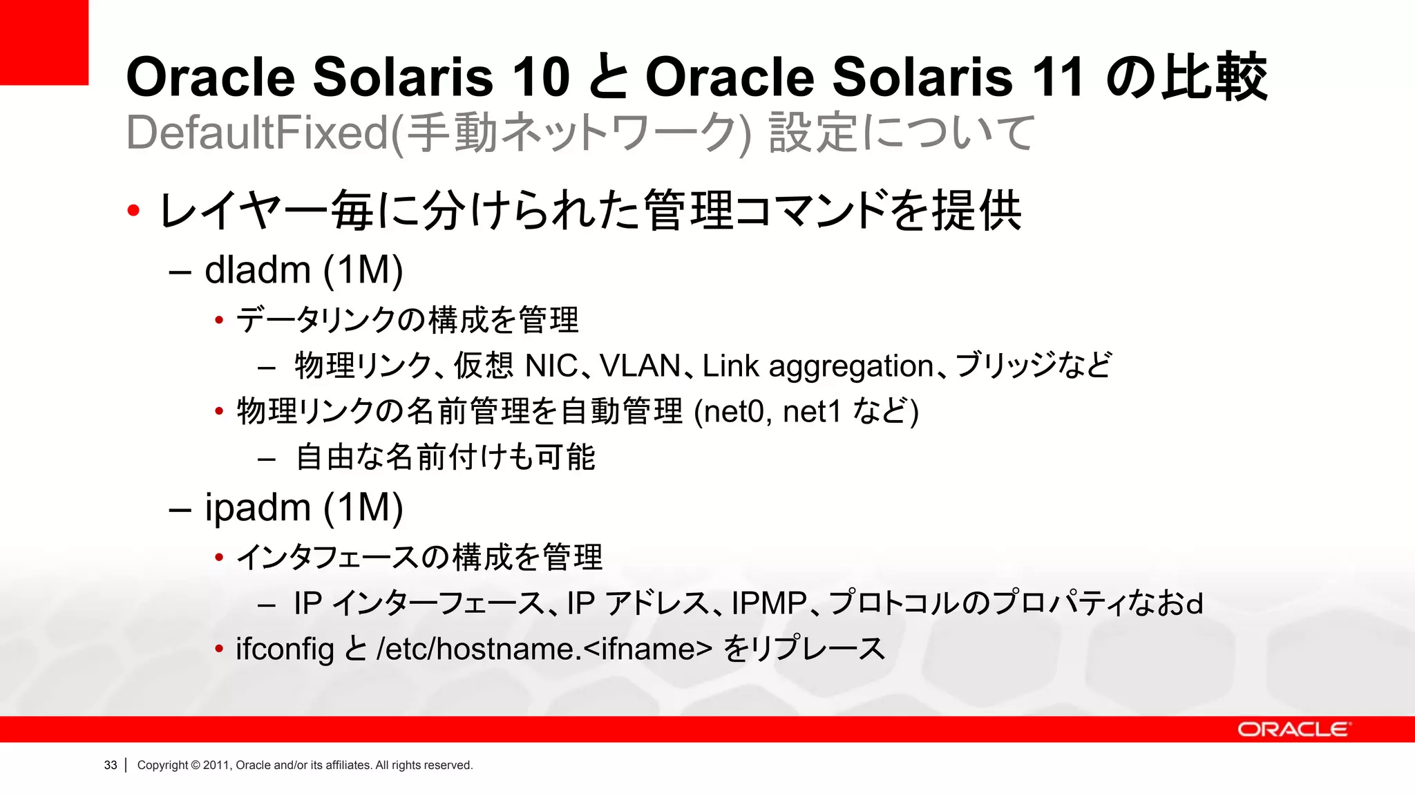 Oracle Solaris 10 と Oracle Solaris 11 の比較
     DefaultFixed(手動ネットワーク) 設定について
     • レイヤー毎に分けられた管理コマンドを提供
               – dladm (1M)
                        • データリンクの構成を管理
                           – 物理リンク、仮想 NIC、VLAN、Link aggregation、ブリッジなど
                        • 物理リンクの名前管理を自動管理 (net0, net1 など)
                           – 自由な名前付けも可能
               – ipadm (1M)
                        • インタフェースの構成を管理
                            – IP インターフェース、IP アドレス、IPMP、プロトコルのプロパティなおｄ
                        • ifconfig と /etc/hostname.<ifname> をリプレース


33   |   Copyright © 2011, Oracle and/or its affiliates. All rights reserved.
 