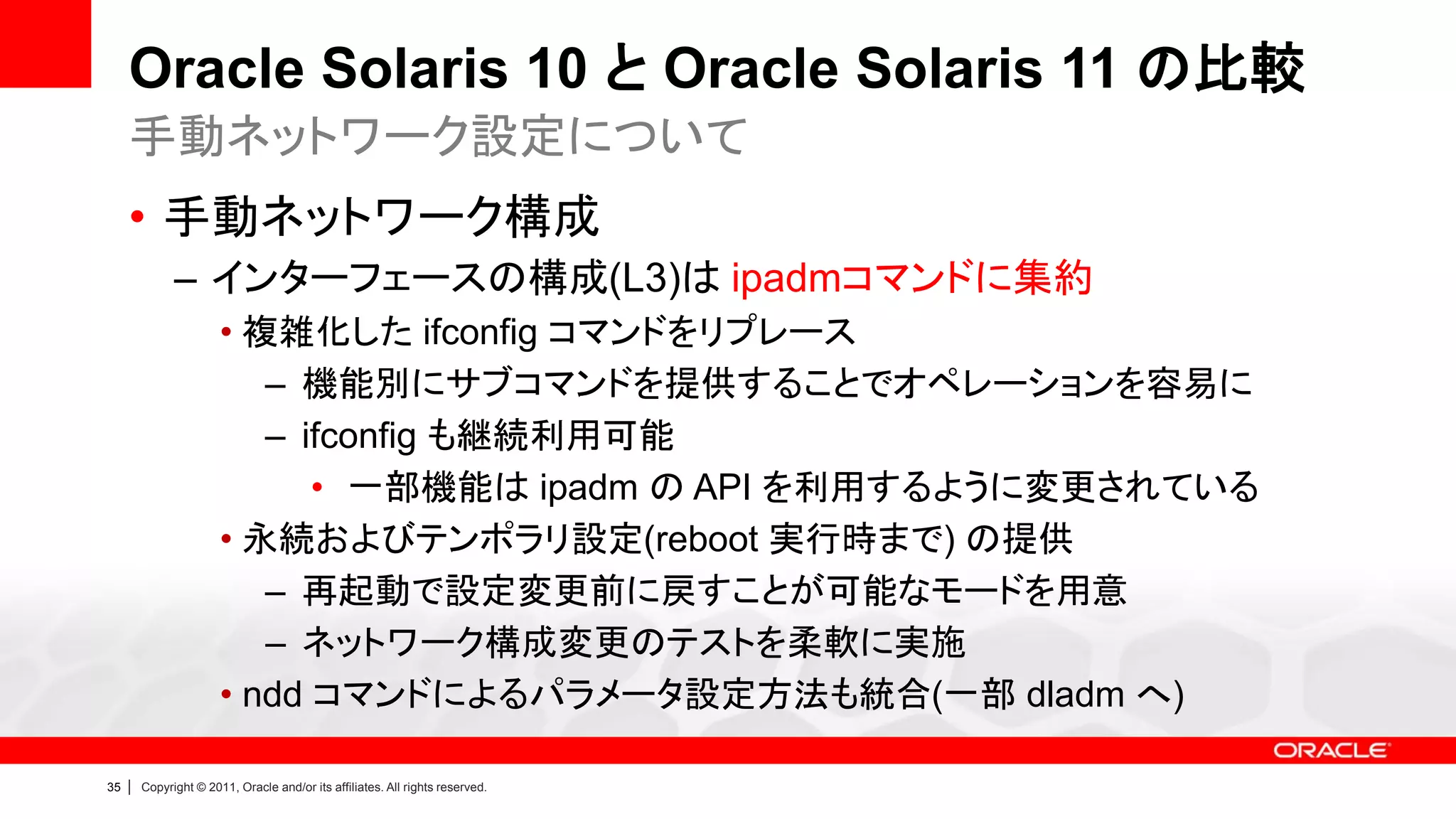 Oracle Solaris 10 と Oracle Solaris 11 の比較
     手動ネットワーク設定について
     • 手動ネットワーク構成
               – インターフェースの構成(L3)は ipadmコマンドに集約
                        • 複雑化した ifconfig コマンドをリプレース
                           – 機能別にサブコマンドを提供することでオペレーションを容易に
                           – ifconfig も継続利用可能
                              • 一部機能は ipadm の API を利用するように変更されている
                        • 永続およびテンポラリ設定(reboot 実行時まで) の提供
                           – 再起動で設定変更前に戻すことが可能なモードを用意
                           – ネットワーク構成変更のテストを柔軟に実施
                        • ndd コマンドによるパラメータ設定方法も統合(一部 dladm へ)

35   |   Copyright © 2011, Oracle and/or its affiliates. All rights reserved.
 
