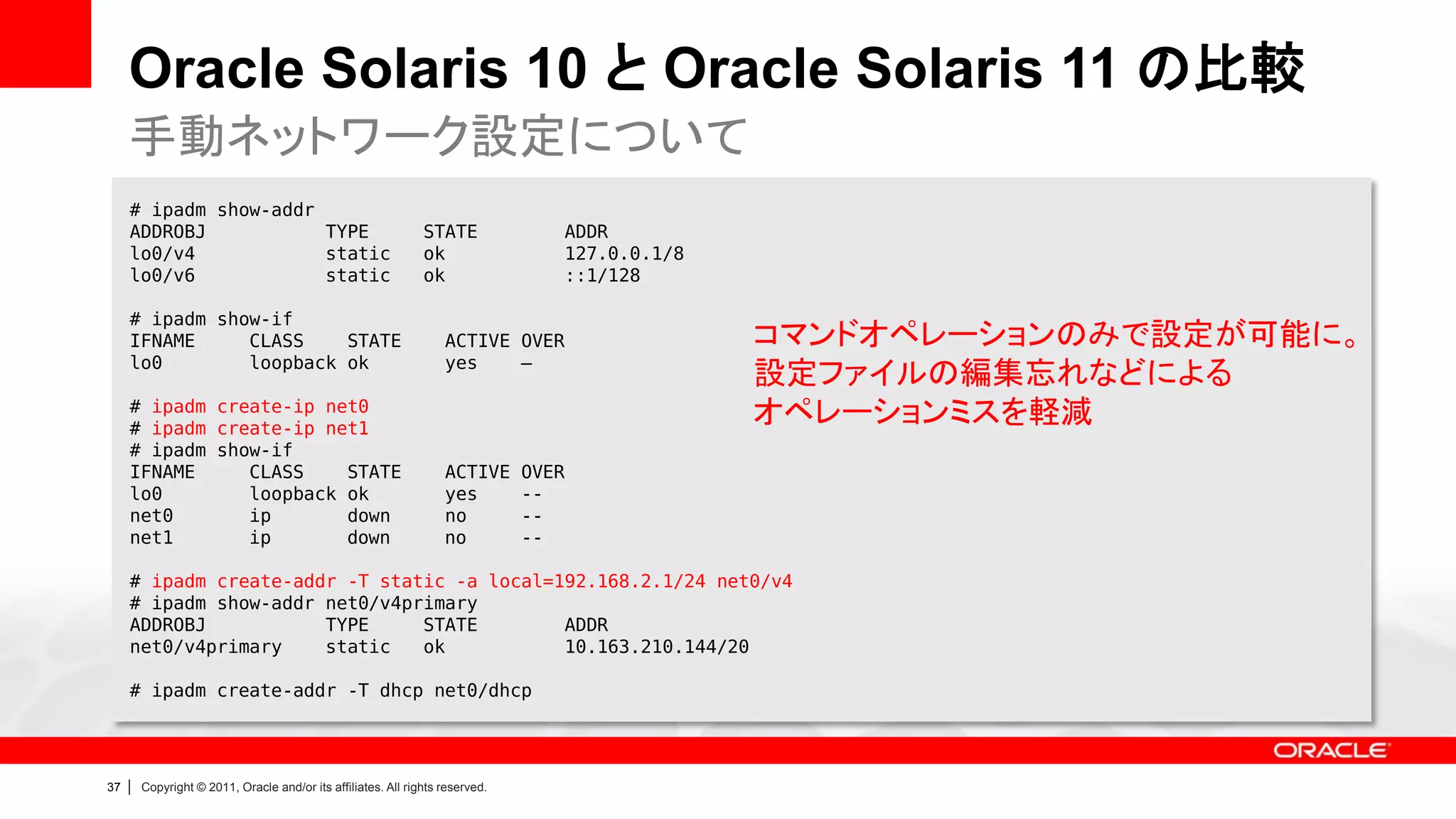 Oracle Solaris 10 と Oracle Solaris 11 の比較
     手動ネットワーク設定について
     # ipadm show-addr
     ADDROBJ           TYPE                                     STATE              ADDR
     lo0/v4            static                                   ok                 127.0.0.1/8
     lo0/v6            static                                   ok                 ::1/128

     # ipadm show-if
     IFNAME     CLASS    STATE                                      ACTIVE OVER                  コマンドオペレーションのみで設定が可能に。
     lo0        loopback ok                                         yes    –
                                                                                                 設定ファイルの編集忘れなどによる
     # ipadm create-ip net0
     # ipadm create-ip net1
                                                                                                 オペレーションミスを軽減
     # ipadm show-if
     IFNAME     CLASS    STATE                                      ACTIVE      OVER
     lo0        loopback ok                                         yes         --
     net0       ip       down                                       no          --
     net1       ip       down                                       no          --

     # ipadm create-addr -T static -a local=192.168.2.1/24 net0/v4
     # ipadm show-addr net0/v4primary
     ADDROBJ           TYPE     STATE        ADDR
     net0/v4primary    static   ok           10.163.210.144/20

     # ipadm create-addr -T dhcp net0/dhcp




37   |   Copyright © 2011, Oracle and/or its affiliates. All rights reserved.
 