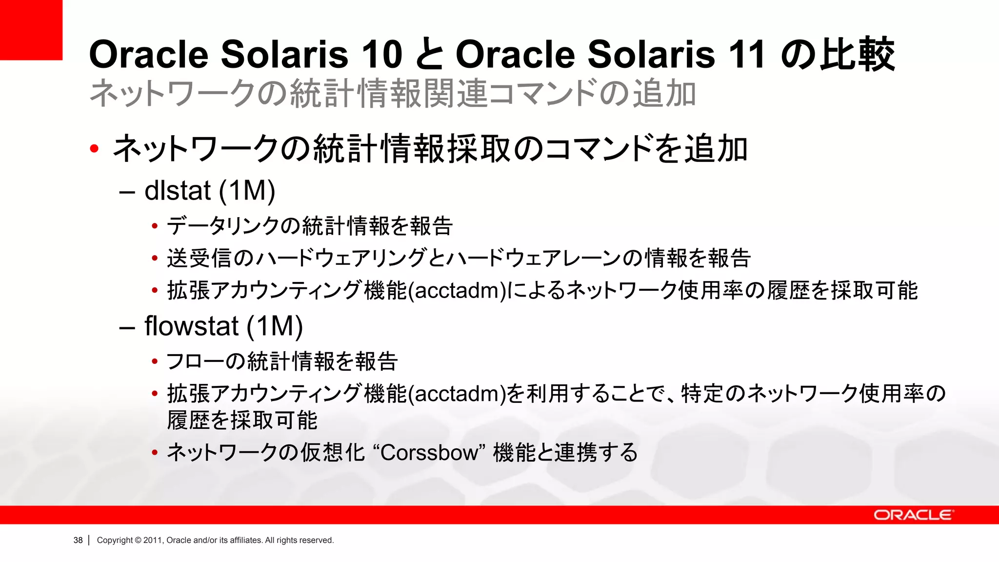 Oracle Solaris 10 と Oracle Solaris 11 の比較
     ネットワークの統計情報関連コマンドの追加
     • ネットワークの統計情報採取のコマンドを追加
               – dlstat (1M)
                        • データリンクの統計情報を報告
                        • 送受信のハードウェアリングとハードウェアレーンの情報を報告
                        • 拡張アカウンティング機能(acctadm)によるネットワーク使用率の履歴を採取可能
               – flowstat (1M)
                        • フローの統計情報を報告
                        • 拡張アカウンティング機能(acctadm)を利用することで、特定のネットワーク使用率の
                          履歴を採取可能
                        • ネットワークの仮想化 “Corssbow” 機能と連携する


38   |   Copyright © 2011, Oracle and/or its affiliates. All rights reserved.
 
