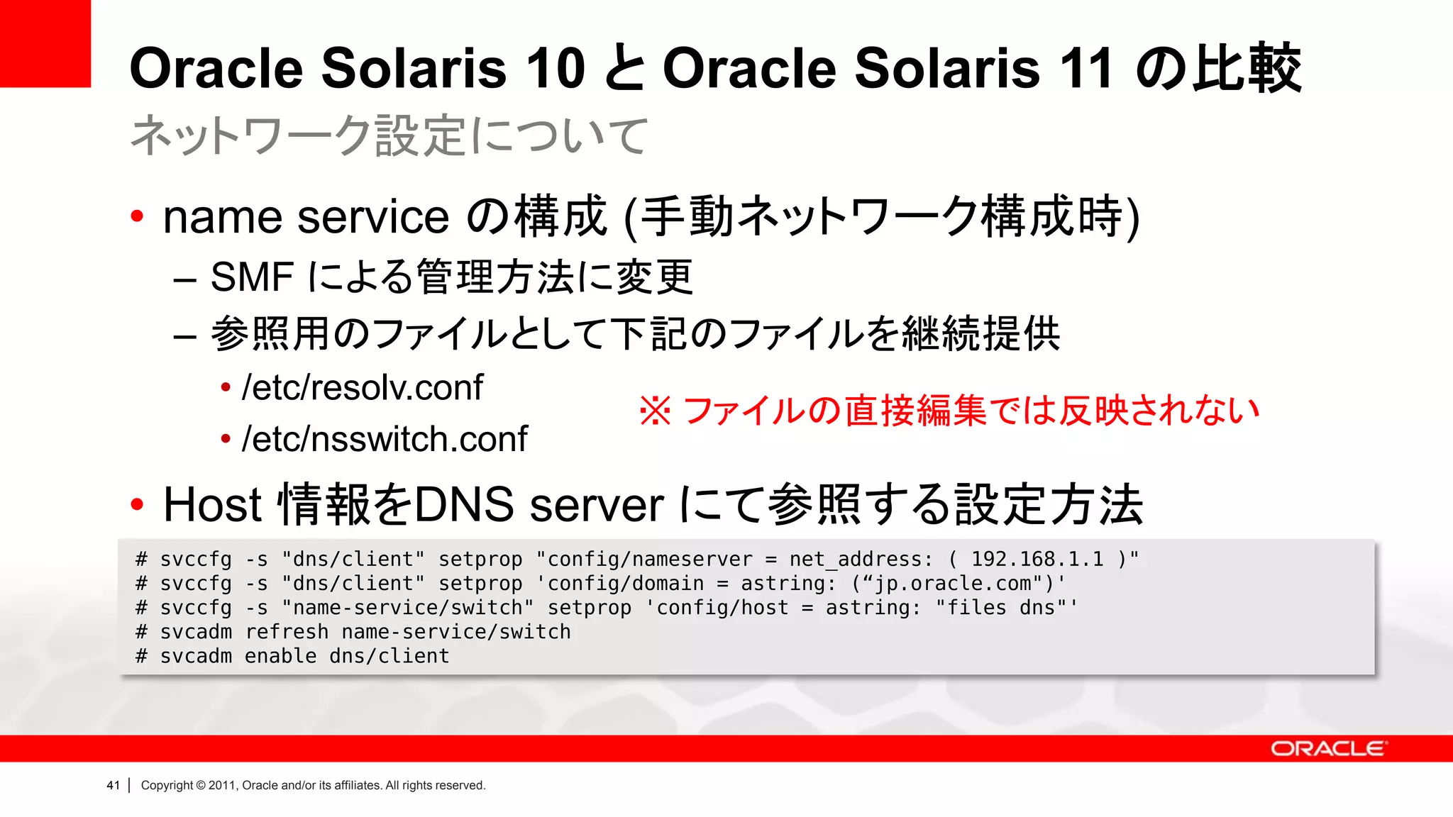 Oracle Solaris 10 と Oracle Solaris 11 の比較
     ネットワーク設定について
     • name service の構成 (手動ネットワーク構成時)
               – SMF による管理方法に変更
               – 参照用のファイルとして下記のファイルを継続提供
                        • /etc/resolv.conf
                                                                                ※ ファイルの直接編集では反映されない
                        • /etc/nsswitch.conf
     • Host 情報をDNS server にて参照する設定方法
         #   svccfg          -s "dns/client" setprop "config/nameserver = net_address: ( 192.168.1.1 )"
         #   svccfg          -s "dns/client" setprop 'config/domain = astring: (“jp.oracle.com")'
         #   svccfg          -s "name-service/switch" setprop 'config/host = astring: "files dns"'
         #   svcadm          refresh name-service/switch
         #   svcadm          enable dns/client




41   |   Copyright © 2011, Oracle and/or its affiliates. All rights reserved.
 