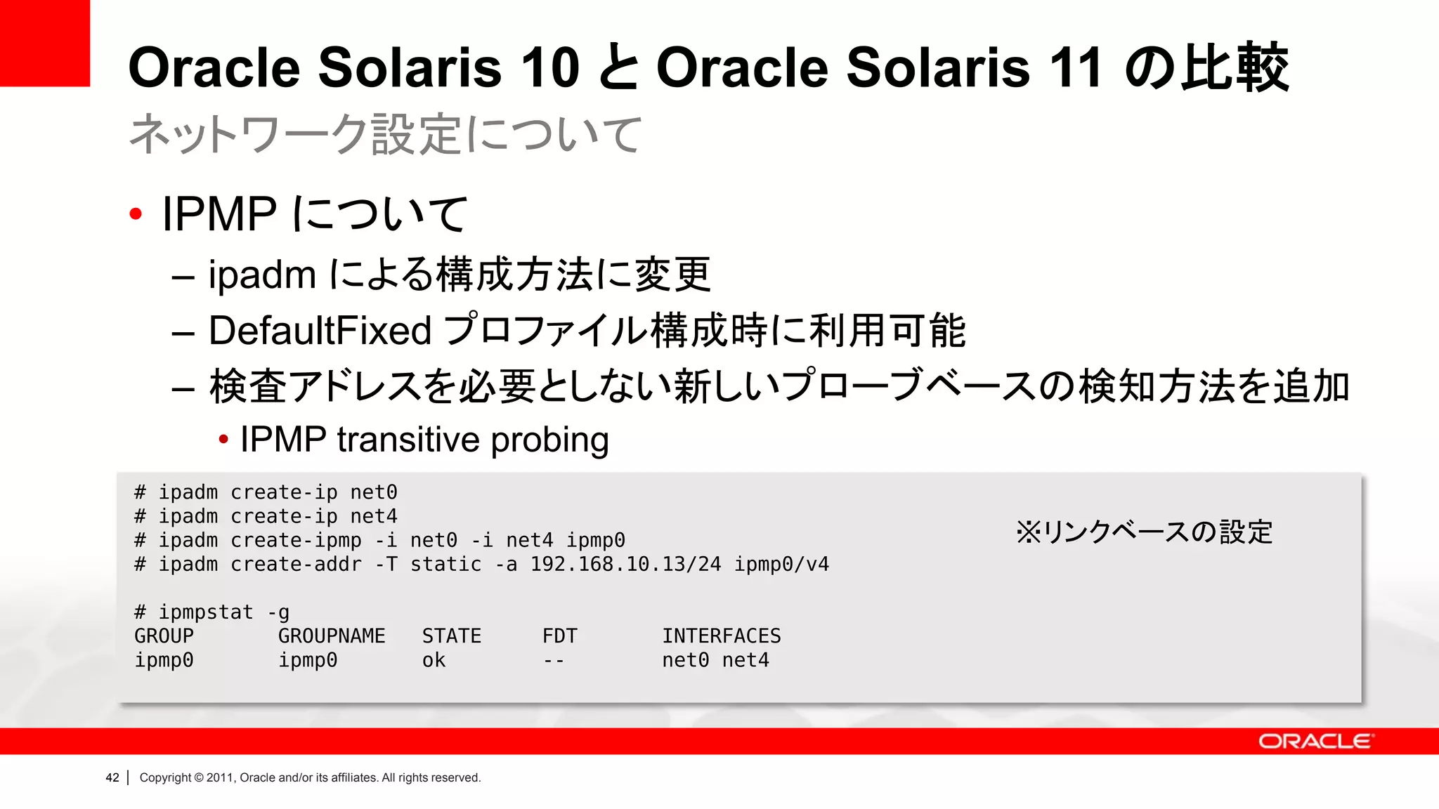 Oracle Solaris 10 と Oracle Solaris 11 の比較
     ネットワーク設定について
     • IPMP について
               – ipadm による構成方法に変更
               – DefaultFixed プロファイル構成時に利用可能
               – 検査アドレスを必要としない新しいプローブベースの検知方法を追加
                        • IPMP transitive probing
         #   ipadm        create-ip net0
         #   ipadm        create-ip net4
         #   ipadm        create-ipmp -i net0 -i net4 ipmp0                                        ※リンクベースの設定
         #   ipadm        create-addr -T static -a 192.168.10.13/24 ipmp0/v4

         # ipmpstat -g
         GROUP       GROUPNAME                                   STATE          FDT   INTERFACES
         ipmp0       ipmp0                                       ok             --    net0 net4




42   |   Copyright © 2011, Oracle and/or its affiliates. All rights reserved.
 