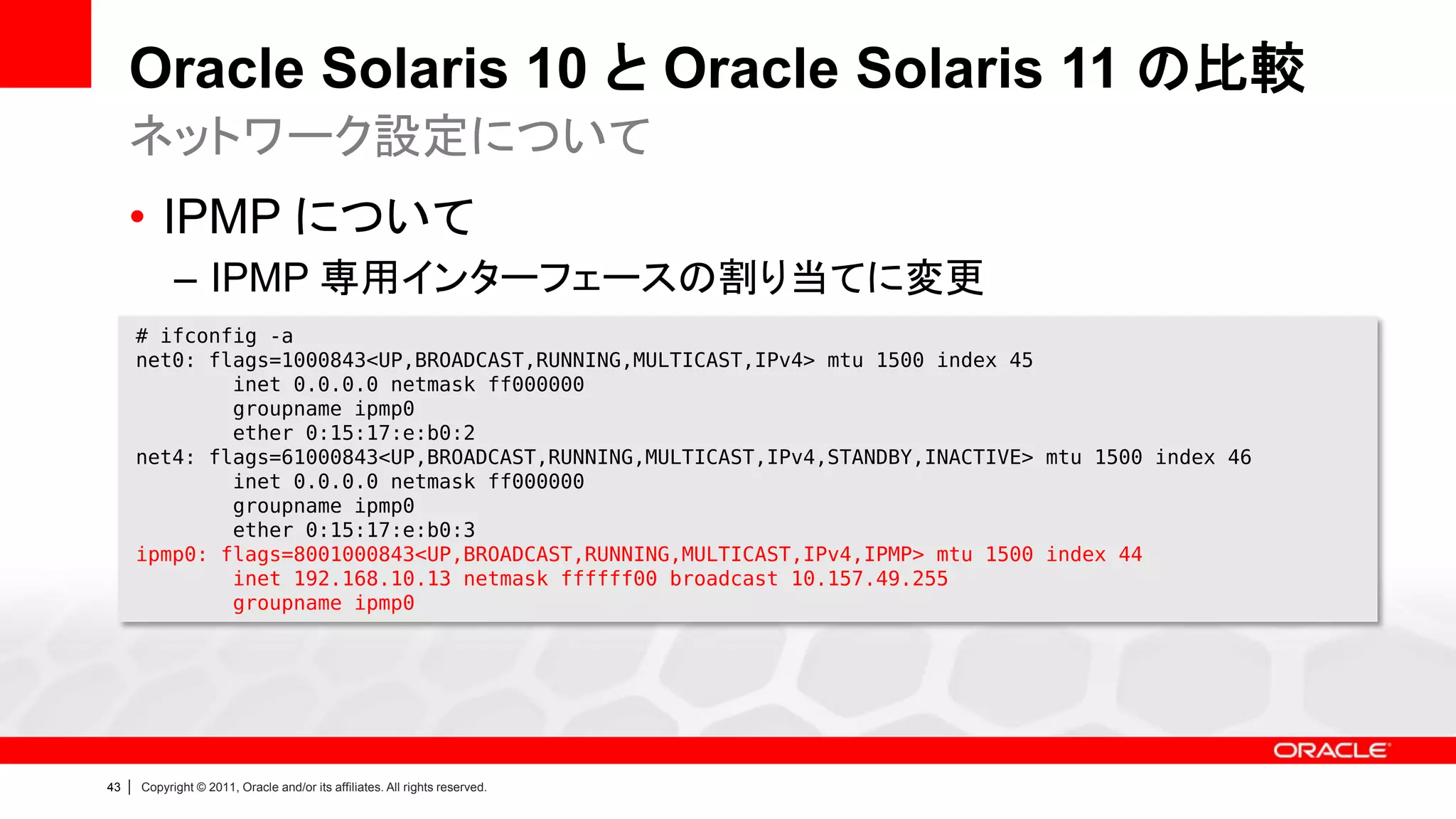 Oracle Solaris 10 と Oracle Solaris 11 の比較
     ネットワーク設定について
     • IPMP について
               – IPMP 専用インターフェースの割り当てに変更
         # ifconfig -a
         net0: flags=1000843<UP,BROADCAST,RUNNING,MULTICAST,IPv4> mtu 1500 index 45
                 inet 0.0.0.0 netmask ff000000
                 groupname ipmp0
                 ether 0:15:17:e:b0:2
         net4: flags=61000843<UP,BROADCAST,RUNNING,MULTICAST,IPv4,STANDBY,INACTIVE> mtu 1500 index 46
                 inet 0.0.0.0 netmask ff000000
                 groupname ipmp0
                 ether 0:15:17:e:b0:3
         ipmp0: flags=8001000843<UP,BROADCAST,RUNNING,MULTICAST,IPv4,IPMP> mtu 1500 index 44
                 inet 192.168.10.13 netmask ffffff00 broadcast 10.157.49.255
                 groupname ipmp0




43   |   Copyright © 2011, Oracle and/or its affiliates. All rights reserved.
 