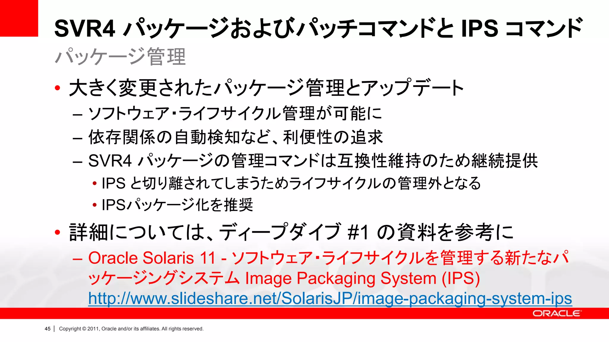 SVR4 パッケージおよびパッチコマンドと IPS コマンド
     パッケージ管理
     • 大きく変更されたパッケージ管理とアップデート
               – ソフトウェア・ライフサイクル管理が可能に
               – 依存関係の自動検知など、利便性の追求
               – SVR4 パッケージの管理コマンドは互換性維持のため継続提供
                        • IPS と切り離されてしまうためライフサイクルの管理外となる
                        • IPSパッケージ化を推奨
     • 詳細については、ディープダイブ #1 の資料を参考に
               – Oracle Solaris 11 - ソフトウェア・ライフサイクルを管理する新たなパ
                 ッケージングシステム Image Packaging System (IPS)
                 http://www.slideshare.net/SolarisJP/image-packaging-system-ips
45   |   Copyright © 2011, Oracle and/or its affiliates. All rights reserved.
 