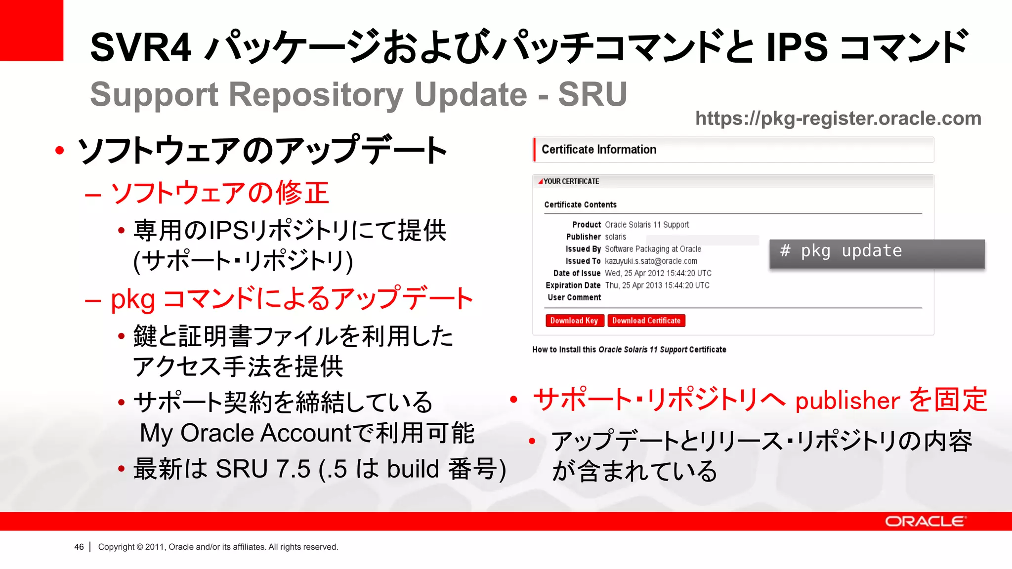 SVR4 パッケージおよびパッチコマンドと IPS コマンド
     Support Repository Update - SRU
                                                                                https://pkg-register.oracle.com
• ソフトウェアのアップデート
     – ソフトウェアの修正
              • 専用のIPSリポジトリにて提供
                                                                                         # pkg update
                (サポート・リポジトリ)
     – pkg コマンドによるアップデート
              • 鍵と証明書ファイルを利用した
                アクセス手法を提供
              • サポート契約を締結している               • サポート・リポジトリへ publisher を固定
                My Oracle Accountで利用可能        • アップデートとリリース・リポジトリの内容
              • 最新は SRU 7.5 (.5 は build 番号)     が含まれている

46   |   Copyright © 2011, Oracle and/or its affiliates. All rights reserved.
 