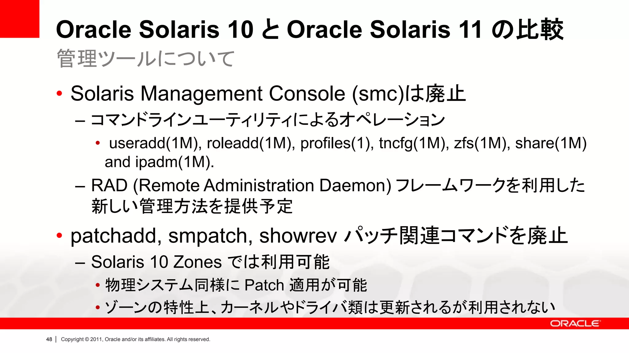 Oracle Solaris 10 と Oracle Solaris 11 の比較
     管理ツールについて
     • Solaris Management Console (smc)は廃止
               – コマンドラインユーティリティによるオペレーション
                        • useradd(1M), roleadd(1M), profiles(1), tncfg(1M), zfs(1M), share(1M)
                         and ipadm(1M).
               – RAD (Remote Administration Daemon) フレームワークを利用した
                 新しい管理方法を提供予定
     • patchadd, smpatch, showrev パッチ関連コマンドを廃止
               – Solaris 10 Zones では利用可能
                        • 物理システム同様に Patch 適用が可能
                        • ゾーンの特性上、カーネルやドライバ類は更新されるが利用されない
48   |   Copyright © 2011, Oracle and/or its affiliates. All rights reserved.
 