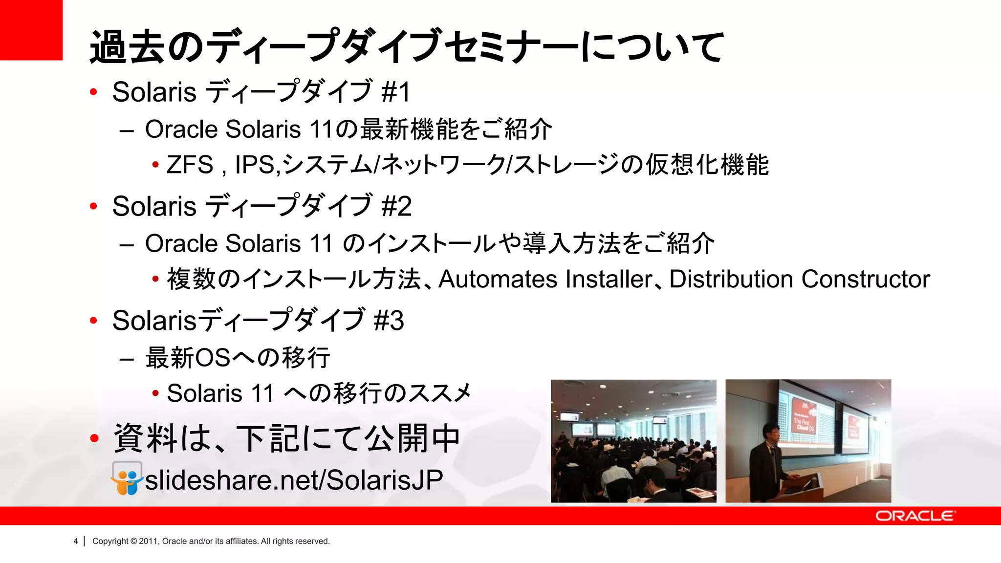 過去のディープダイブセミナーについて
        • Solaris ディープダイブ #1
               – Oracle Solaris 11の最新機能をご紹介
                 • ZFS , IPS,システム/ネットワーク/ストレージの仮想化機能
        • Solaris ディープダイブ #2
               – Oracle Solaris 11 のインストールや導入方法をご紹介
                 • 複数のインストール方法、Automates Installer、Distribution Constructor
        • Solarisディープダイブ #3
               – 最新OSへの移行
                 • Solaris 11 への移行のススメ
        • 資料は、下記にて公開中
               – slideshare.net/SolarisJP
4   |   Copyright © 2011, Oracle and/or its affiliates. All rights reserved.
 