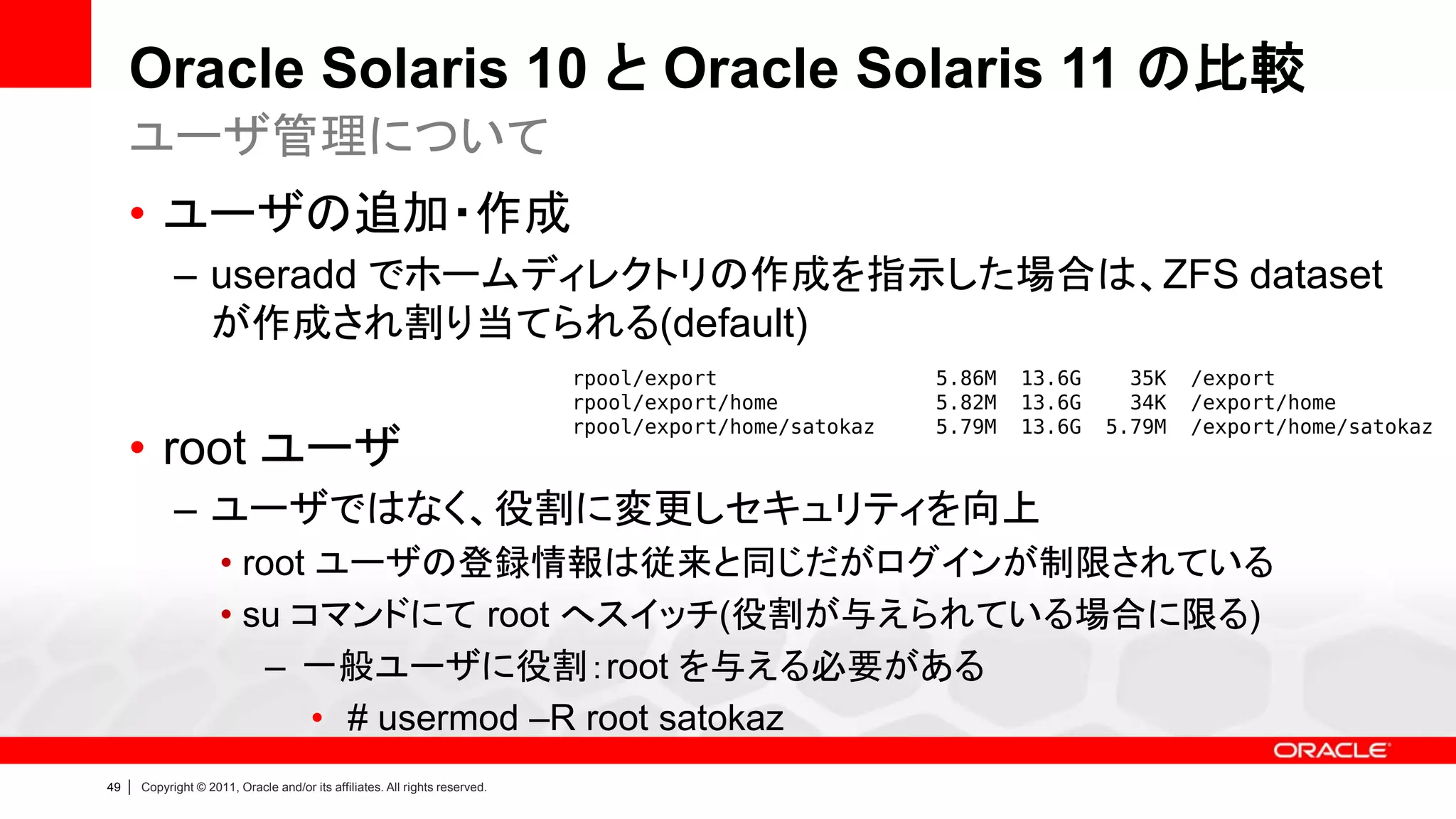 Oracle Solaris 10 と Oracle Solaris 11 の比較
     ユーザ管理について
     • ユーザの追加・作成
               – useradd でホームディレクトリの作成を指示した場合は、ZFS dataset
                 が作成され割り当てられる(default)
                                                                                rpool/export                5.86M   13.6G     35K   /export
                                                                                rpool/export/home           5.82M   13.6G     34K   /export/home
                                                                                rpool/export/home/satokaz   5.79M   13.6G   5.79M   /export/home/satokaz
     • root ユーザ
               – ユーザではなく、役割に変更しセキュリティを向上
                        • root ユーザの登録情報は従来と同じだがログインが制限されている
                        • su コマンドにて root へスイッチ(役割が与えられている場合に限る)
                            – 一般ユーザに役割：root を与える必要がある
                               • # usermod –R root satokaz
49   |   Copyright © 2011, Oracle and/or its affiliates. All rights reserved.
 