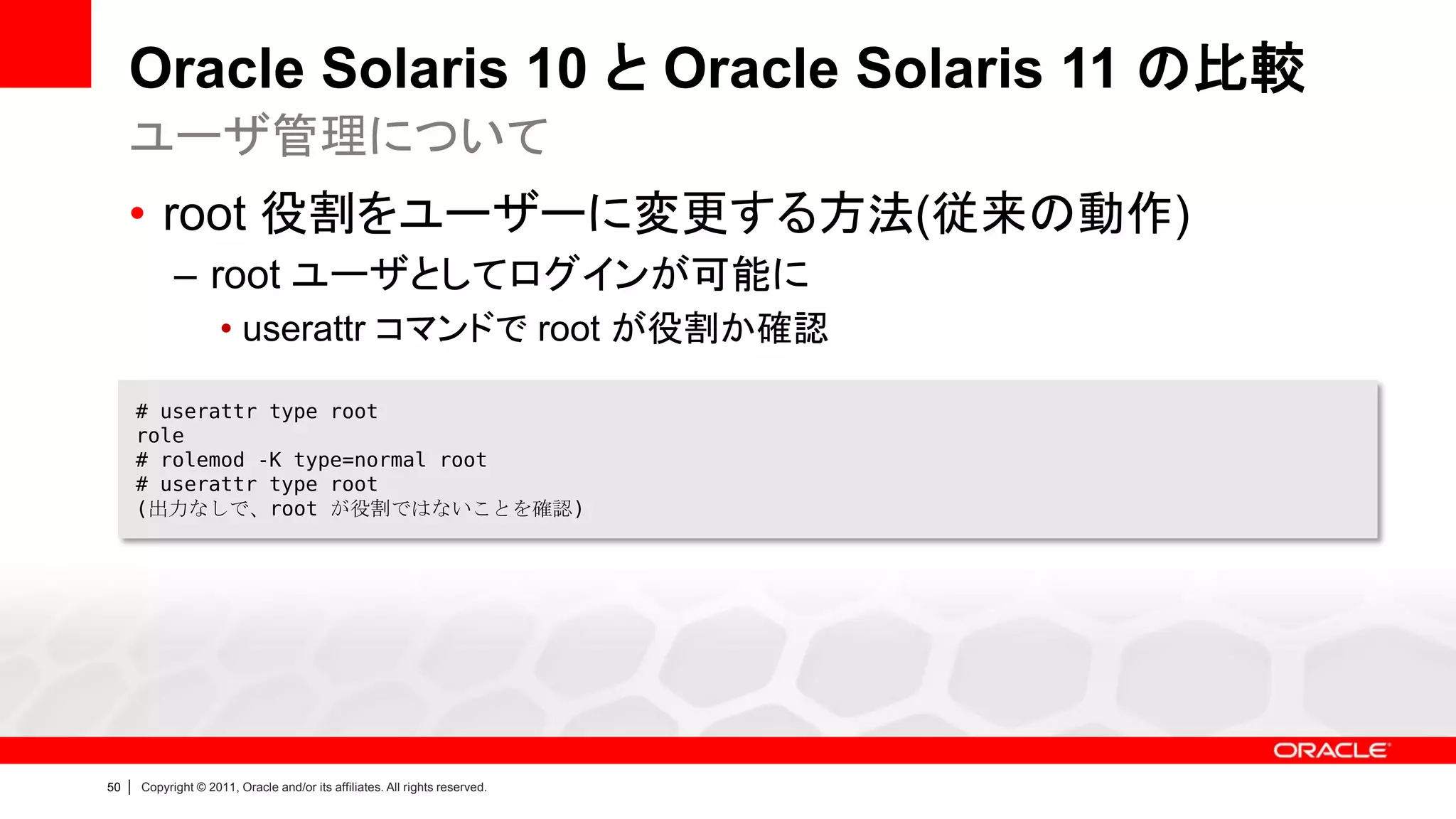 Oracle Solaris 10 と Oracle Solaris 11 の比較
     ユーザ管理について
     • root 役割をユーザーに変更する方法(従来の動作)
               – root ユーザとしてログインが可能に
                        • userattr コマンドで root が役割か確認

         # userattr type root
         role
         # rolemod -K type=normal root
         # userattr type root
         (出力なしで、root が役割ではないことを確認)




50   |   Copyright © 2011, Oracle and/or its affiliates. All rights reserved.
 