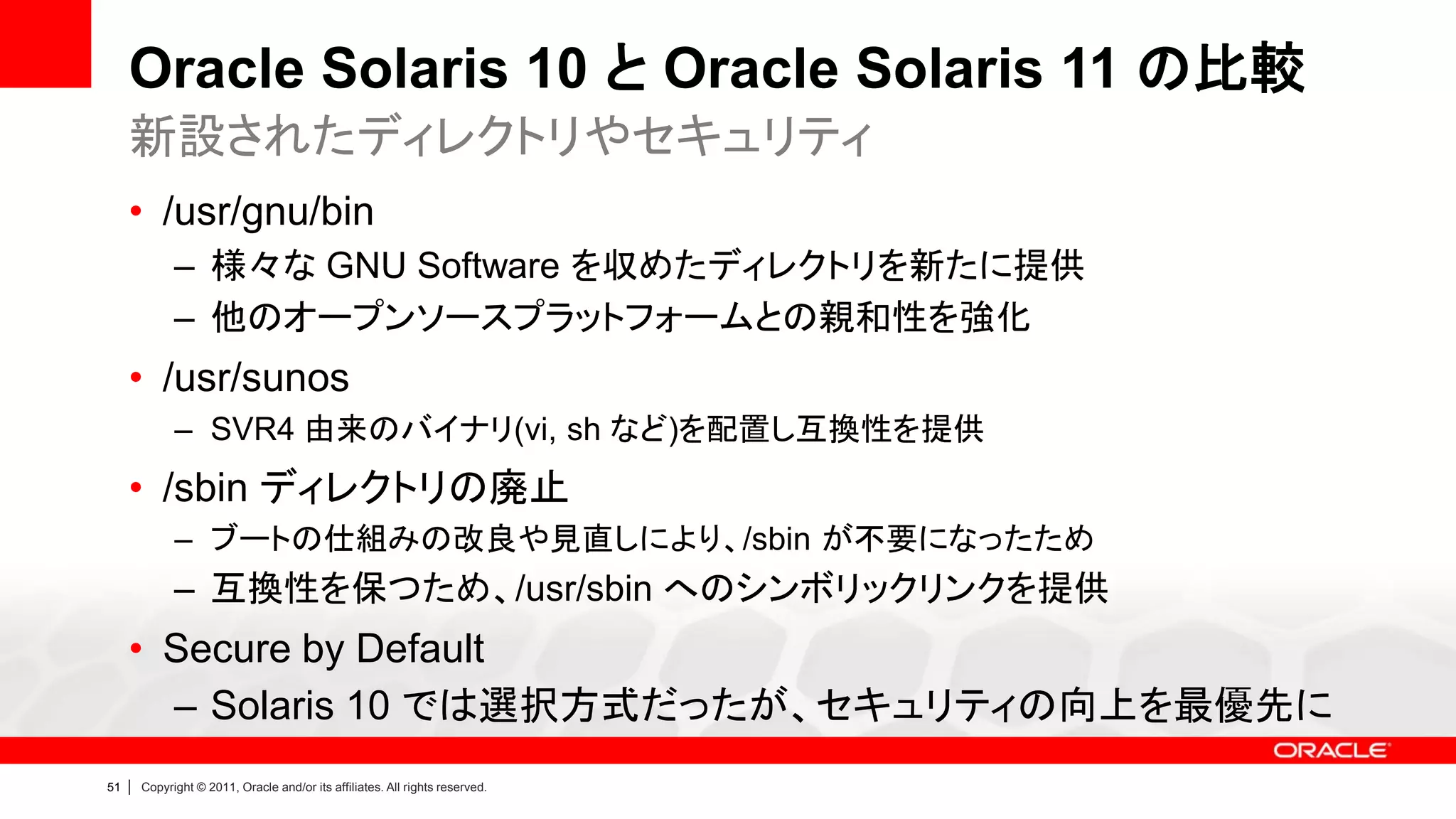 Oracle Solaris 10 と Oracle Solaris 11 の比較
     新設されたディレクトリやセキュリティ
     • /usr/gnu/bin
               – 様々な GNU Software を収めたディレクトリを新たに提供
               – 他のオープンソースプラットフォームとの親和性を強化
     • /usr/sunos
               – SVR4 由来のバイナリ(vi, sh など)を配置し互換性を提供
     • /sbin ディレクトリの廃止
               – ブートの仕組みの改良や見直しにより、/sbin が不要になったため
               – 互換性を保つため、/usr/sbin へのシンボリックリンクを提供
     • Secure by Default
       – Solaris 10 では選択方式だったが、セキュリティの向上を最優先に
51   |   Copyright © 2011, Oracle and/or its affiliates. All rights reserved.
 