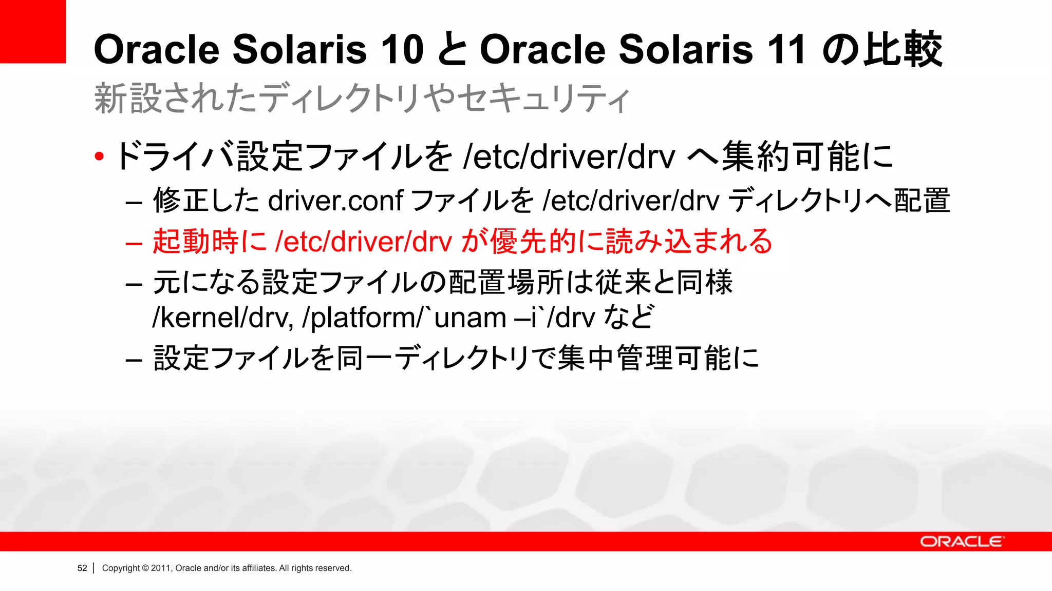 Oracle Solaris 10 と Oracle Solaris 11 の比較
     新設されたディレクトリやセキュリティ
     • ドライバ設定ファイルを /etc/driver/drv へ集約可能に
               – 修正した driver.conf ファイルを /etc/driver/drv ディレクトリへ配置
               – 起動時に /etc/driver/drv が優先的に読み込まれる
               – 元になる設定ファイルの配置場所は従来と同様
                 /kernel/drv, /platform/`unam –i`/drv など
               – 設定ファイルを同一ディレクトリで集中管理可能に




52   |   Copyright © 2011, Oracle and/or its affiliates. All rights reserved.
 