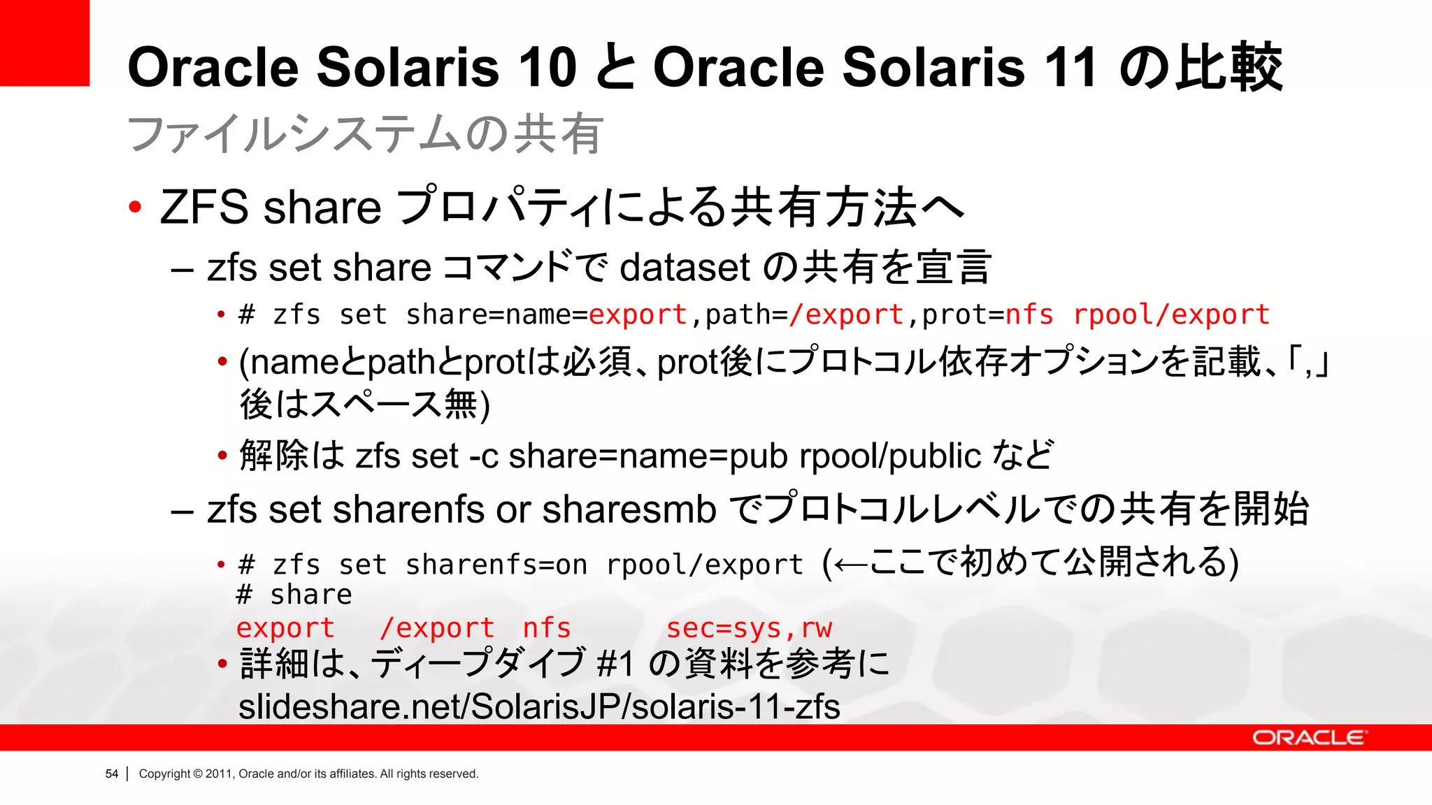 Oracle Solaris 10 と Oracle Solaris 11 の比較
     ファイルシステムの共有
     • ZFS share プロパティによる共有方法へ
               – zfs set share コマンドで dataset の共有を宣言
                        • # zfs set share=name=export,path=/export,prot=nfs rpool/export
                        • (nameとpathとprotは必須、prot後にプロトコル依存オプションを記載、「,」
                          後はスペース無)
                        • 解除は zfs set -c share=name=pub rpool/public など
               – zfs set sharenfs or sharesmb でプロトコルレベルでの共有を開始
                        • # zfs set sharenfs=on rpool/export (←ここで初めて公開される)
                          # share
                          export  /export nfs       sec=sys,rw
                        • 詳細は、ディープダイブ #1 の資料を参考に
                          slideshare.net/SolarisJP/solaris-11-zfs
54   |   Copyright © 2011, Oracle and/or its affiliates. All rights reserved.
 