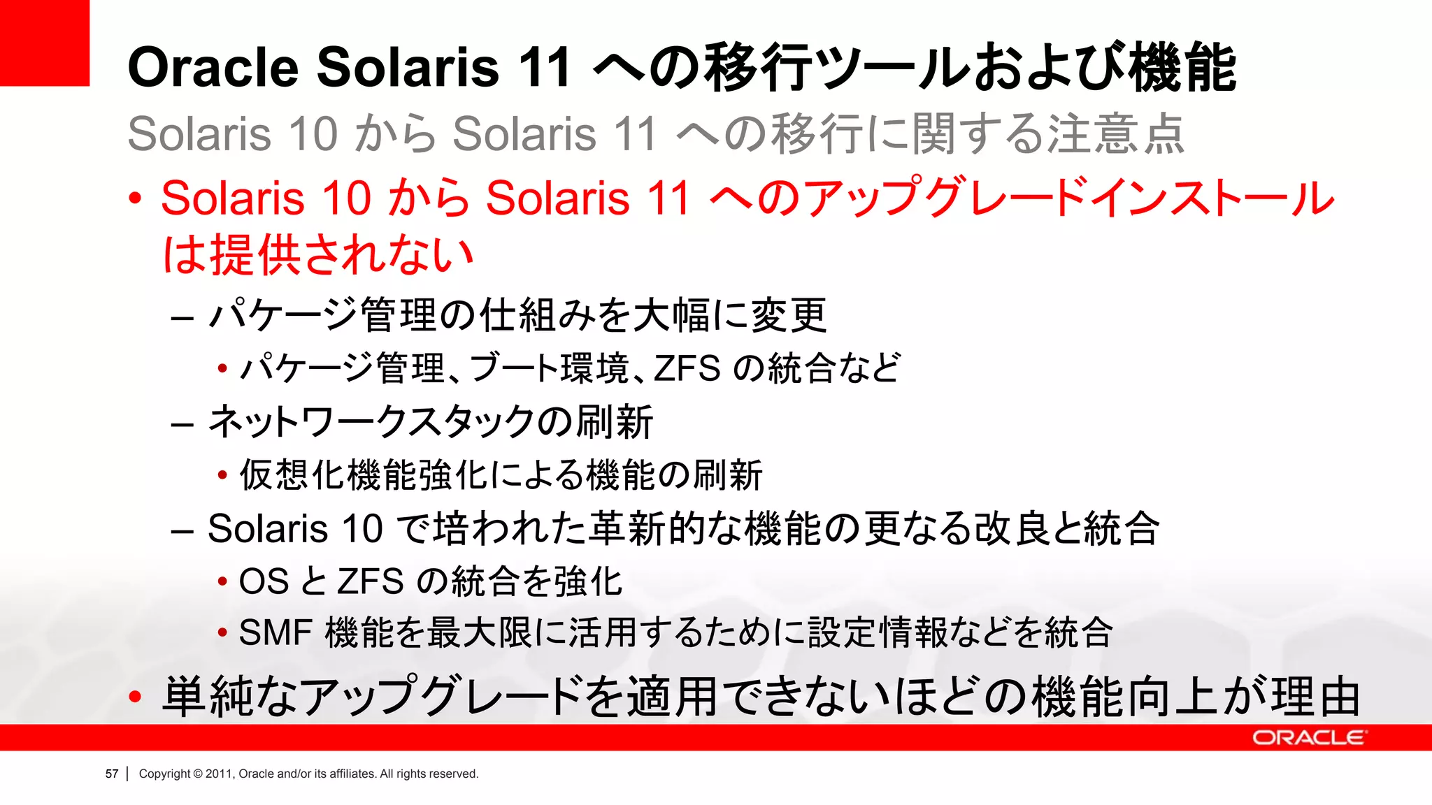 Oracle Solaris 11 への移行ツールおよび機能
     Solaris 10 から Solaris 11 への移行に関する注意点
     • Solaris 10 から Solaris 11 へのアップグレードインストール
       は提供されない
               – パケージ管理の仕組みを大幅に変更
                        • パケージ管理、ブート環境、ZFS の統合など
               – ネットワークスタックの刷新
                        • 仮想化機能強化による機能の刷新
               – Solaris 10 で培われた革新的な機能の更なる改良と統合
                        • OS と ZFS の統合を強化
                        • SMF 機能を最大限に活用するために設定情報などを統合
     • 単純なアップグレードを適用できないほどの機能向上が理由
57   |   Copyright © 2011, Oracle and/or its affiliates. All rights reserved.
 