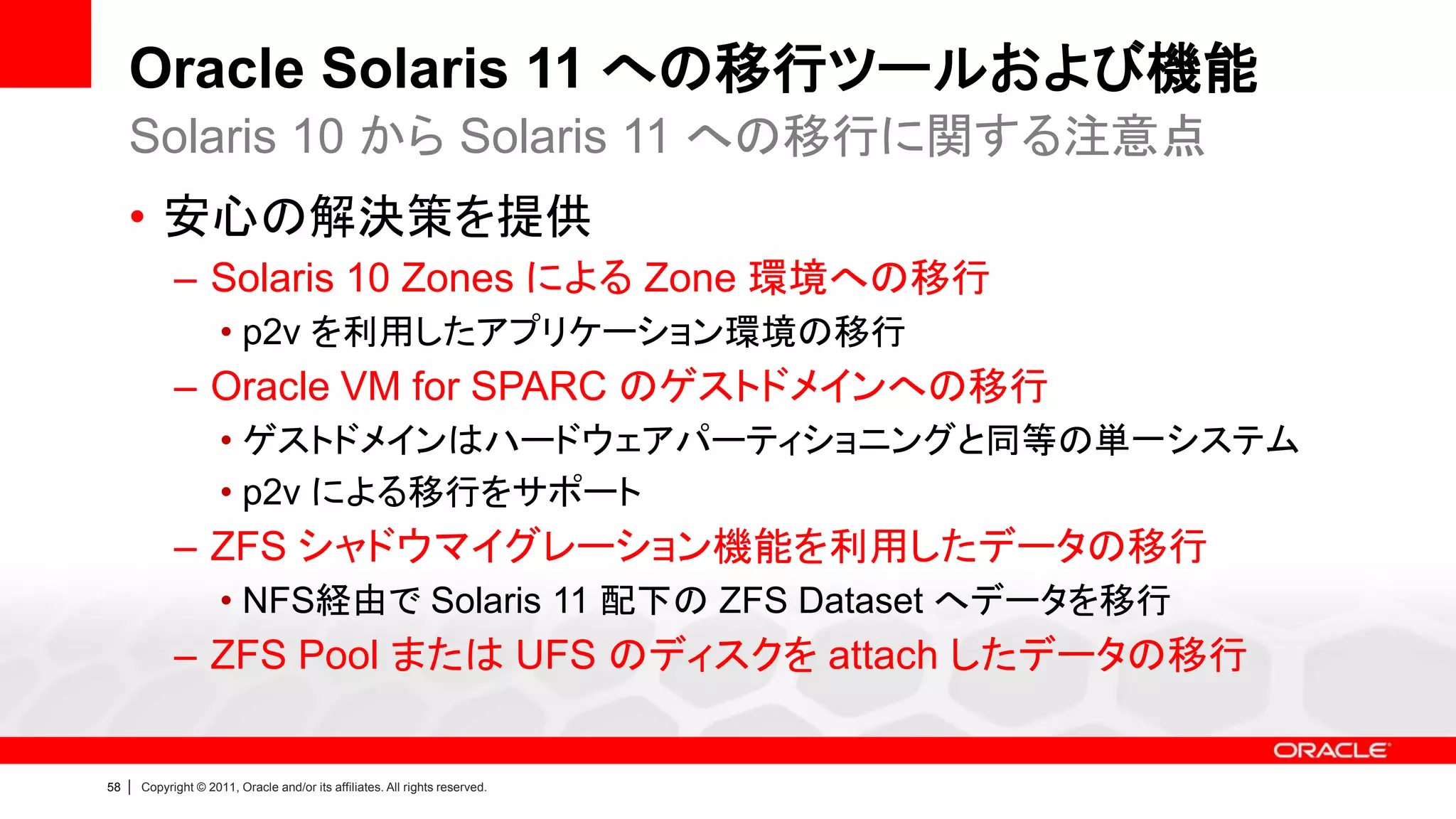 Oracle Solaris 11 への移行ツールおよび機能
     Solaris 10 から Solaris 11 への移行に関する注意点
     • 安心の解決策を提供
               – Solaris 10 Zones による Zone 環境への移行
                        • p2v を利用したアプリケーション環境の移行
               – Oracle VM for SPARC のゲストドメインへの移行
                        • ゲストドメインはハードウェアパーティショニングと同等の単一システム
                        • p2v による移行をサポート
               – ZFS シャドウマイグレーション機能を利用したデータの移行
                        • NFS経由で Solaris 11 配下の ZFS Dataset へデータを移行
               – ZFS Pool または UFS のディスクを attach したデータの移行


58   |   Copyright © 2011, Oracle and/or its affiliates. All rights reserved.
 