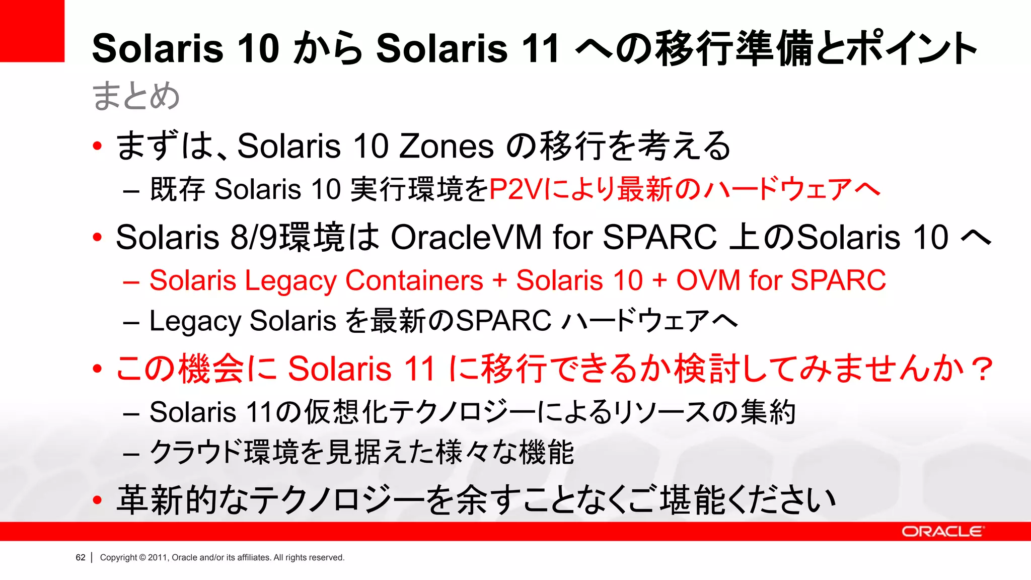 Solaris 10 から Solaris 11 への移行準備とポイント
     まとめ
     • まずは、Solaris 10 Zones の移行を考える
               – 既存 Solaris 10 実行環境をP2Vにより最新のハードウェアへ
     • Solaris 8/9環境は OracleVM for SPARC 上のSolaris 10 へ
               – Solaris Legacy Containers + Solaris 10 + OVM for SPARC
               – Legacy Solaris を最新のSPARC ハードウェアへ
     • この機会に Solaris 11 に移行できるか検討してみませんか？
               – Solaris 11の仮想化テクノロジーによるリソースの集約
               – クラウド環境を見据えた様々な機能
     • 革新的なテクノロジーを余すことなくご堪能ください
62   |   Copyright © 2011, Oracle and/or its affiliates. All rights reserved.
 