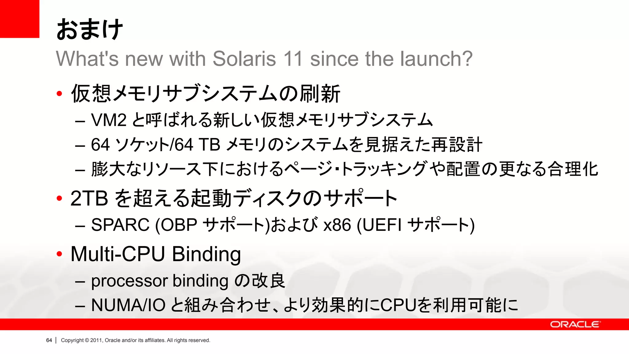 おまけ
     What's new with Solaris 11 since the launch?
     • 仮想メモリサブシステムの刷新
               – VM2 と呼ばれる新しい仮想メモリサブシステム
               – 64 ソケット/64 TB メモリのシステムを見据えた再設計
               – 膨大なリソース下におけるページ・トラッキングや配置の更なる合理化
     • 2TB を超える起動ディスクのサポート
               – SPARC (OBP サポート)および x86 (UEFI サポート)
     • Multi-CPU Binding
               – processor binding の改良
               – NUMA/IO と組み合わせ、より効果的にCPUを利用可能に
64   |   Copyright © 2011, Oracle and/or its affiliates. All rights reserved.
 