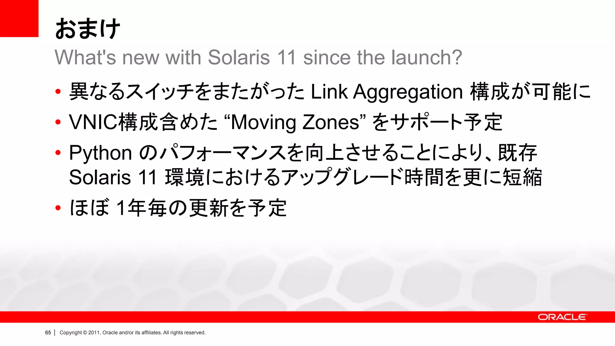 おまけ
     What's new with Solaris 11 since the launch?
     • 異なるスイッチをまたがった Link Aggregation 構成が可能に
     • VNIC構成含めた “Moving Zones” をサポート予定
     • Python のパフォーマンスを向上させることにより、既存
       Solaris 11 環境におけるアップグレード時間を更に短縮
     • ほぼ 1年毎の更新を予定




65   |   Copyright © 2011, Oracle and/or its affiliates. All rights reserved.
 