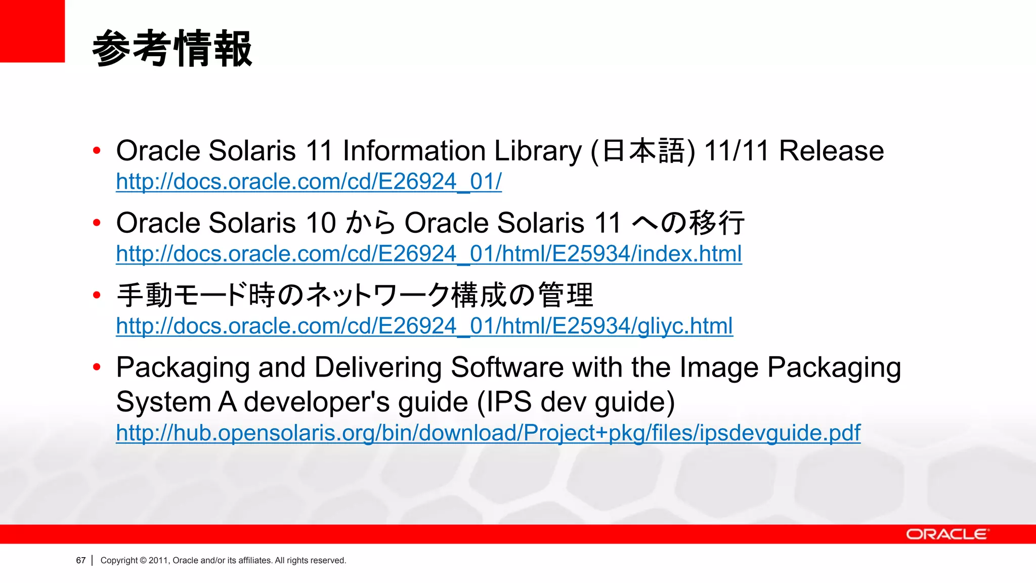 参考情報

     • Oracle Solaris 11 Information Library (日本語) 11/11 Release
             http://docs.oracle.com/cd/E26924_01/
     • Oracle Solaris 10 から Oracle Solaris 11 への移行
             http://docs.oracle.com/cd/E26924_01/html/E25934/index.html
     • 手動モード時のネットワーク構成の管理
             http://docs.oracle.com/cd/E26924_01/html/E25934/gliyc.html
     • Packaging and Delivering Software with the Image Packaging
       System A developer's guide (IPS dev guide)
             http://hub.opensolaris.org/bin/download/Project+pkg/files/ipsdevguide.pdf




67   |   Copyright © 2011, Oracle and/or its affiliates. All rights reserved.
 