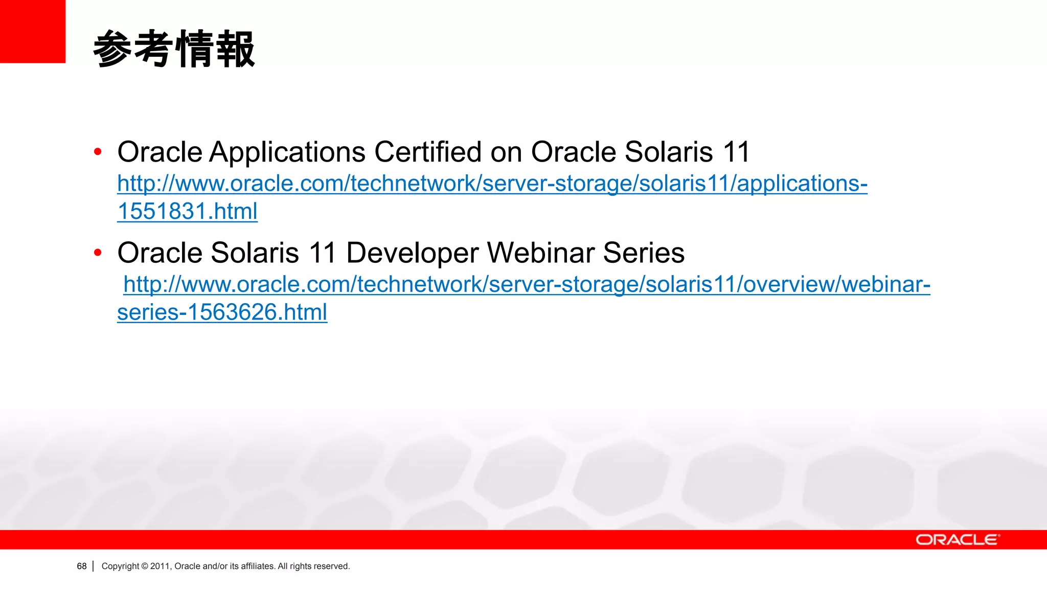 参考情報

     • Oracle Applications Certified on Oracle Solaris 11
             http://www.oracle.com/technetwork/server-storage/solaris11/applications-
             1551831.html
     • Oracle Solaris 11 Developer Webinar Series
              http://www.oracle.com/technetwork/server-storage/solaris11/overview/webinar-
             series-1563626.html




68   |   Copyright © 2011, Oracle and/or its affiliates. All rights reserved.
 