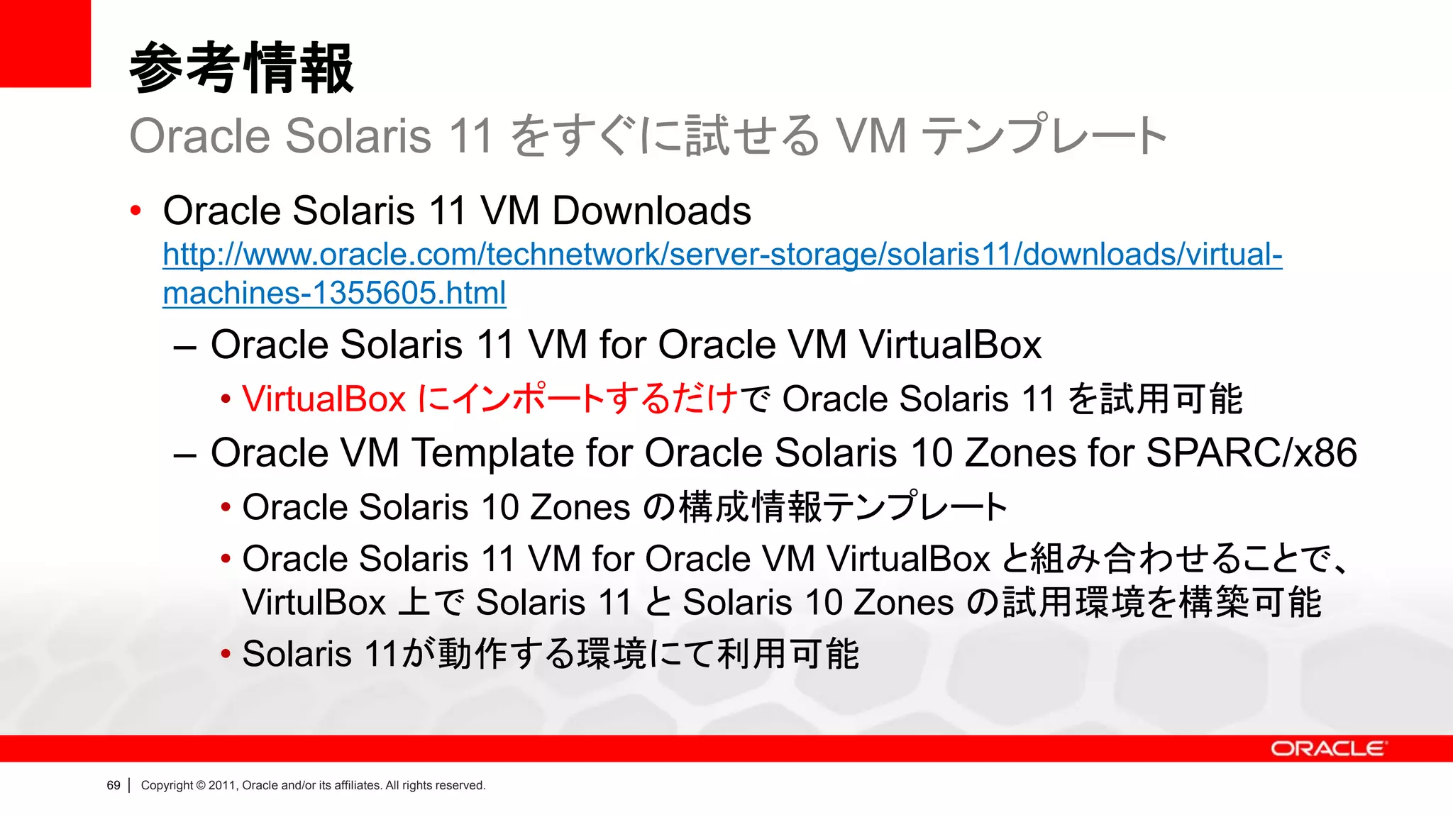 参考情報
     Oracle Solaris 11 をすぐに試せる VM テンプレート
     • Oracle Solaris 11 VM Downloads
             http://www.oracle.com/technetwork/server-storage/solaris11/downloads/virtual-
             machines-1355605.html
               – Oracle Solaris 11 VM for Oracle VM VirtualBox
                        • VirtualBox にインポートするだけで Oracle Solaris 11 を試用可能
               – Oracle VM Template for Oracle Solaris 10 Zones for SPARC/x86
                        • Oracle Solaris 10 Zones の構成情報テンプレート
                        • Oracle Solaris 11 VM for Oracle VM VirtualBox と組み合わせることで、
                          VirtulBox 上で Solaris 11 と Solaris 10 Zones の試用環境を構築可能
                        • Solaris 11が動作する環境にて利用可能


69   |   Copyright © 2011, Oracle and/or its affiliates. All rights reserved.
 