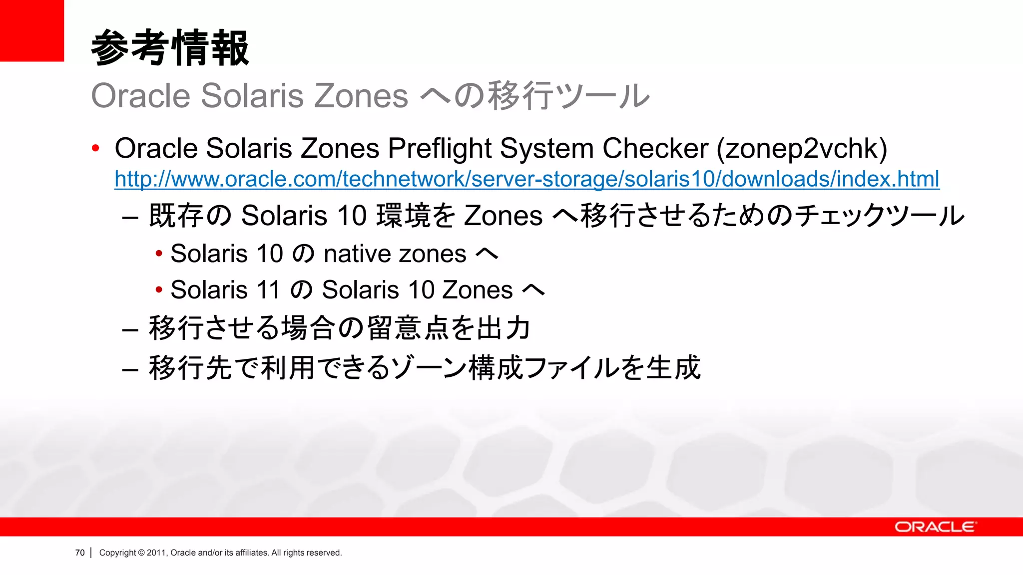 参考情報
     Oracle Solaris Zones への移行ツール
     • Oracle Solaris Zones Preflight System Checker (zonep2vchk)
             http://www.oracle.com/technetwork/server-storage/solaris10/downloads/index.html
               – 既存の Solaris 10 環境を Zones へ移行させるためのチェックツール
                        • Solaris 10 の native zones へ
                        • Solaris 11 の Solaris 10 Zones へ
               – 移行させる場合の留意点を出力
               – 移行先で利用できるゾーン構成ファイルを生成




70   |   Copyright © 2011, Oracle and/or its affiliates. All rights reserved.
 
