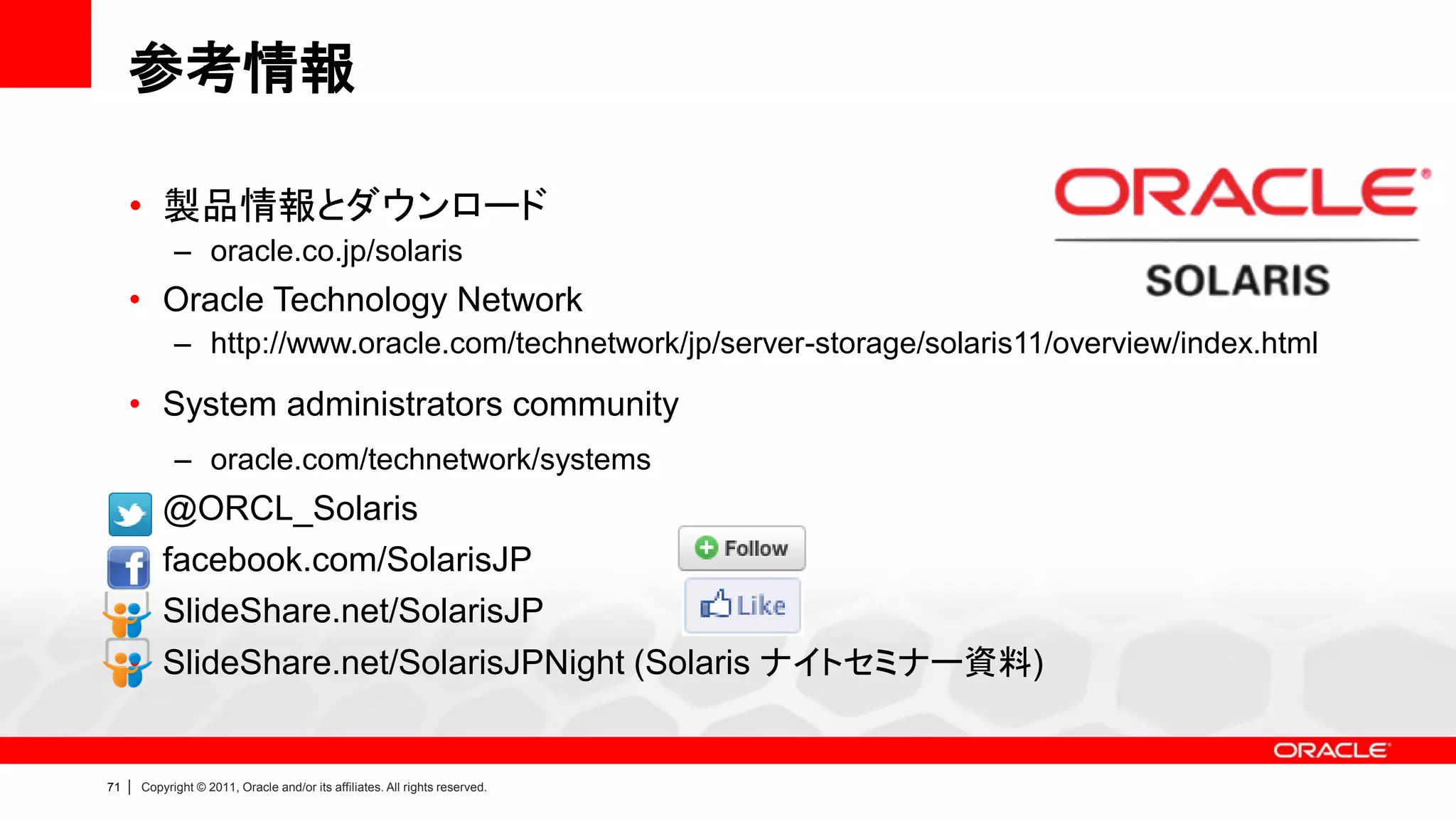 参考情報

     • 製品情報とダウンロード
               – oracle.co.jp/solaris
     • Oracle Technology Network
               – http://www.oracle.com/technetwork/jp/server-storage/solaris11/overview/index.html

     • System administrators community
               – oracle.com/technetwork/systems
     • @ORCL_Solaris
     • facebook.com/SolarisJP
     • SlideShare.net/SolarisJP
     • SlideShare.net/SolarisJPNight (Solaris ナイトセミナー資料)


71   |   Copyright © 2011, Oracle and/or its affiliates. All rights reserved.
 