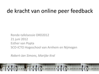 de kracht van online peer feedback


 Ronde-tafelsessie ORD2012
 21 juni 2012
 Esther van Popta
 SCO-ICTO Hogeschool van Arnhem en Nijmegen

 Robert-Jan Simons, Marijke Kral
 
