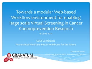 Towards a modular Web-based
 Workflow environment for enabling
large scale Virtual Screening in Cancer
     Chemoprevention Research
                        19 June 2012

                     COST Conference
   Personalised Medicine: Better Healthcare for the Future

                                                          Christos Kannas
                              Computer Science Dept., University of Cyprus
 