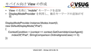 Х View 
? View Ƥ mobile ``ɤ׷
? DisplayModeProvider äԥ``ɤ׷Ӥ
  

DisplayModeProvider.Instance.Modes.Insert(0,
new DefaultDisplayMode("iPad")
{
    ContextCondition = (context => context.GetOverriddenUserAgent()
      .IndexOf("iPad", StringComparison.OrdinalIgnoreCase) >= 0)
});



                       VSUG DAY - Winter 2012.06.16
 