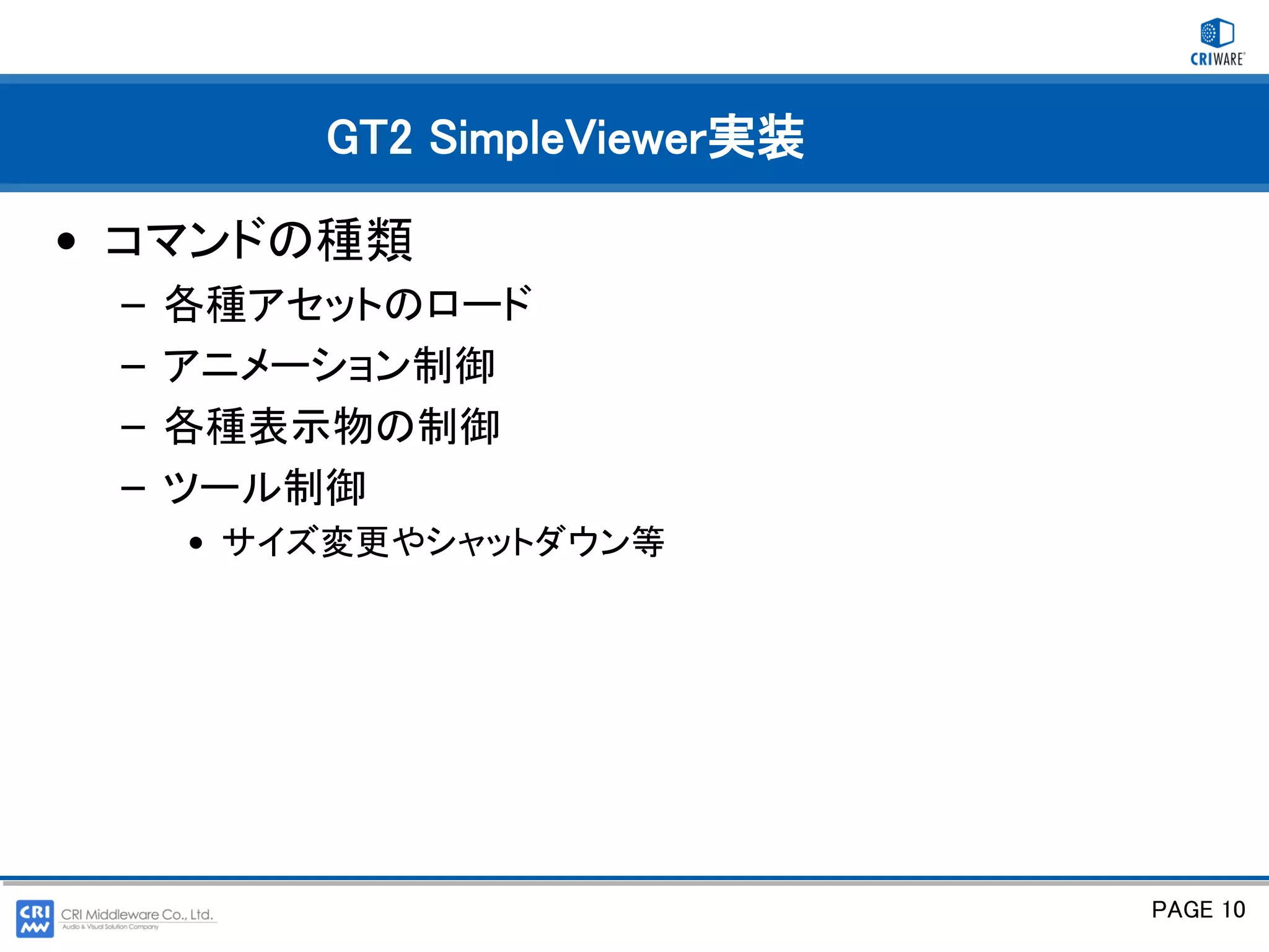 GT2 SimpleViewer実装

• コマンドの種類
 –   各種アセットのロード
 –   アニメーション制御
 –   各種表示物の制御
 –   ツール制御
     • サイズ変更やシャットダウン等




                              PAGE 10
 