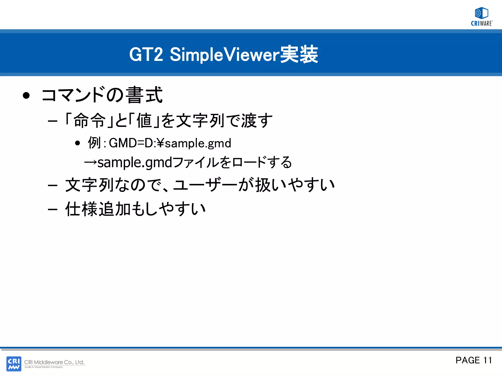 GT2 SimpleViewer実装

• コマンドの書式
 – 「命令」と「値」を文字列で渡す
   • 例：GMD=D:¥sample.gmd
    →sample.gmdファイルをロードする
 – 文字列なので、ユーザーが扱いやすい
 – 仕様追加もしやすい




                             PAGE 11
 
