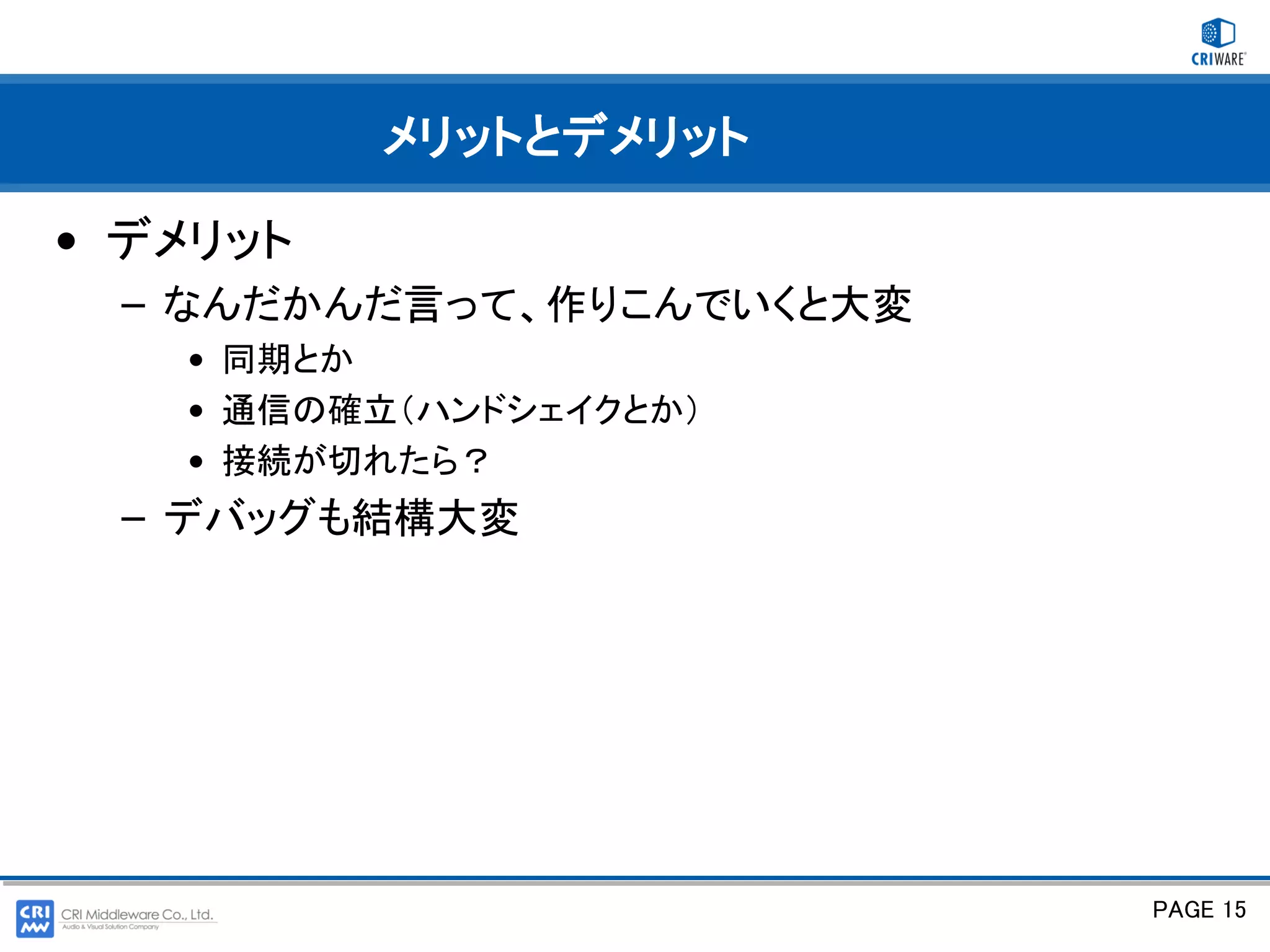 メリットとデメリット

• デメリット
 – なんだかんだ言って、作りこんでいくと大変
   • 同期とか
   • 通信の確立（ハンドシェイクとか）
   • 接続が切れたら？
 – デバッグも結構大変




                          PAGE 15
 