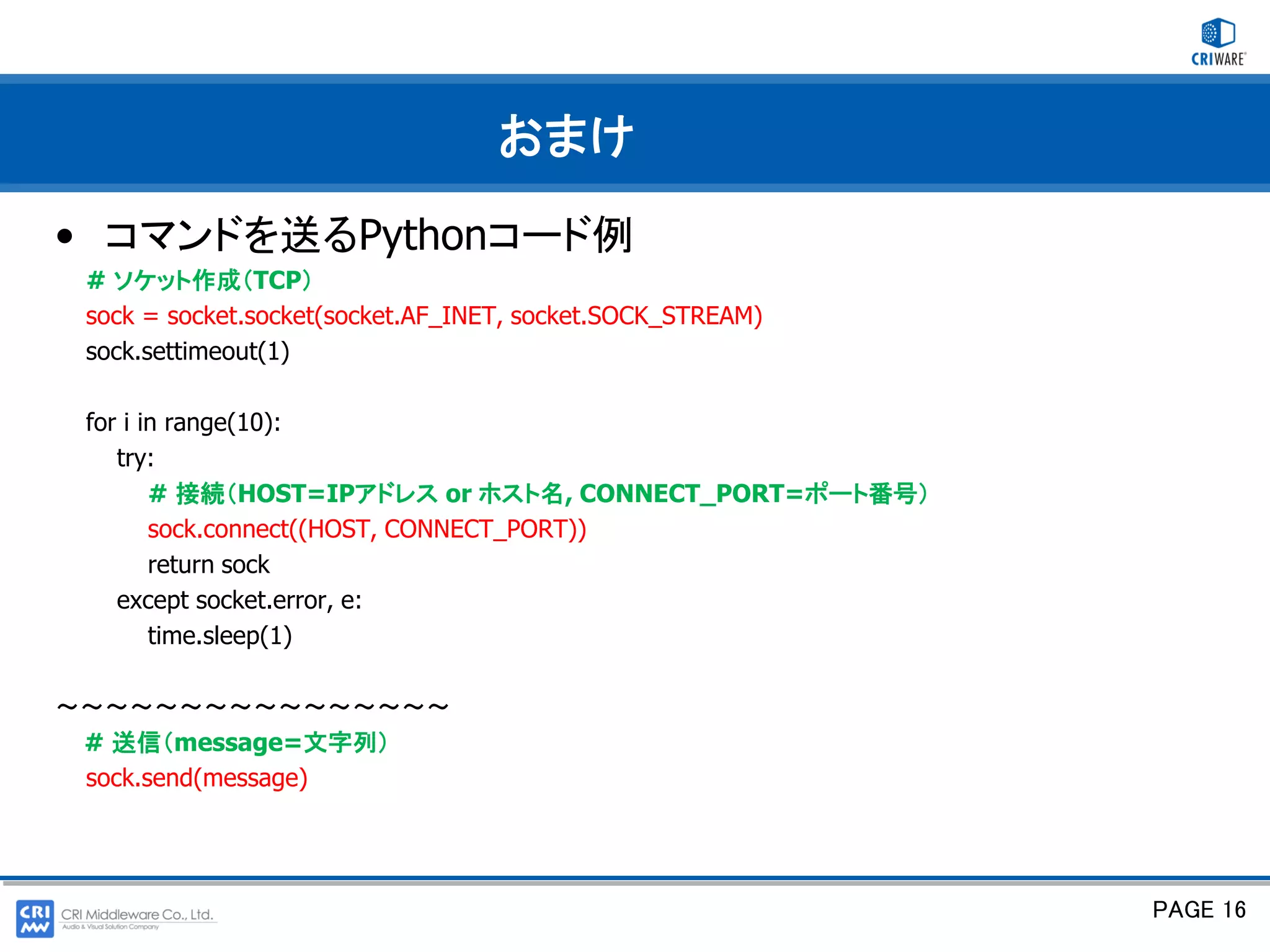 おまけ
• コマンドを送るPythonコード例
 # ソケット作成（TCP）
 sock = socket.socket(socket.AF_INET, socket.SOCK_STREAM)
 sock.settimeout(1)

 for i in range(10):
    try:
        # 接続（HOST=IPアドレス or ホスト名, CONNECT_PORT=ポート番号）
        sock.connect((HOST, CONNECT_PORT))
        return sock
    except socket.error, e:
        time.sleep(1)

～～～～～～～～～～～～～～～～
 # 送信（message=文字列）
 sock.send(message)




                                                            PAGE 16
 