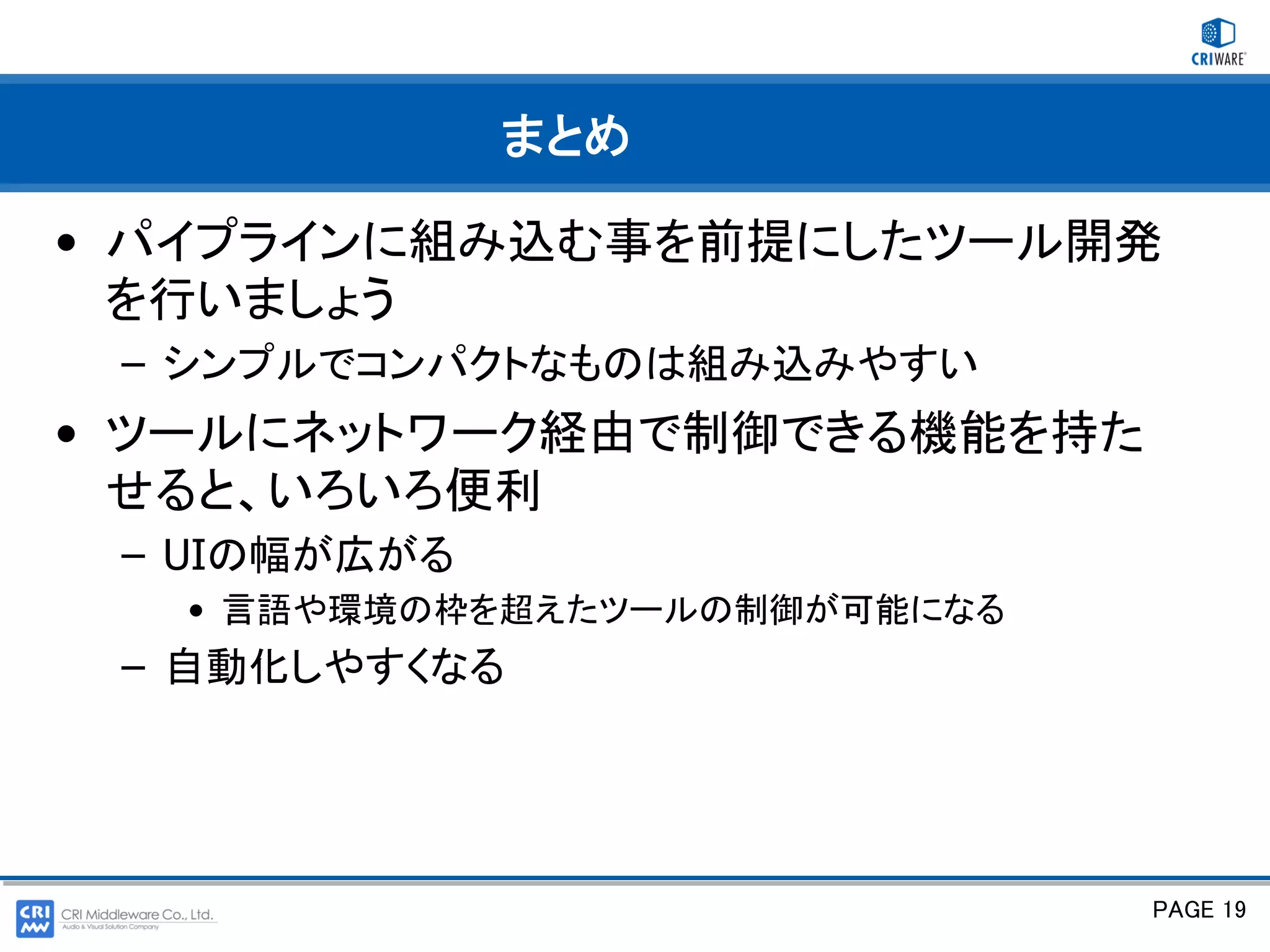 まとめ

• パイプラインに組み込む事を前提にしたツール開発
  を行いましょう
 – シンプルでコンパクトなものは組み込みやすい
• ツールにネットワーク経由で制御できる機能を持た
  せると、いろいろ便利
 – UIの幅が広がる
   • 言語や環境の枠を超えたツールの制御が可能になる
 – 自動化しやすくなる




                               PAGE 19
 