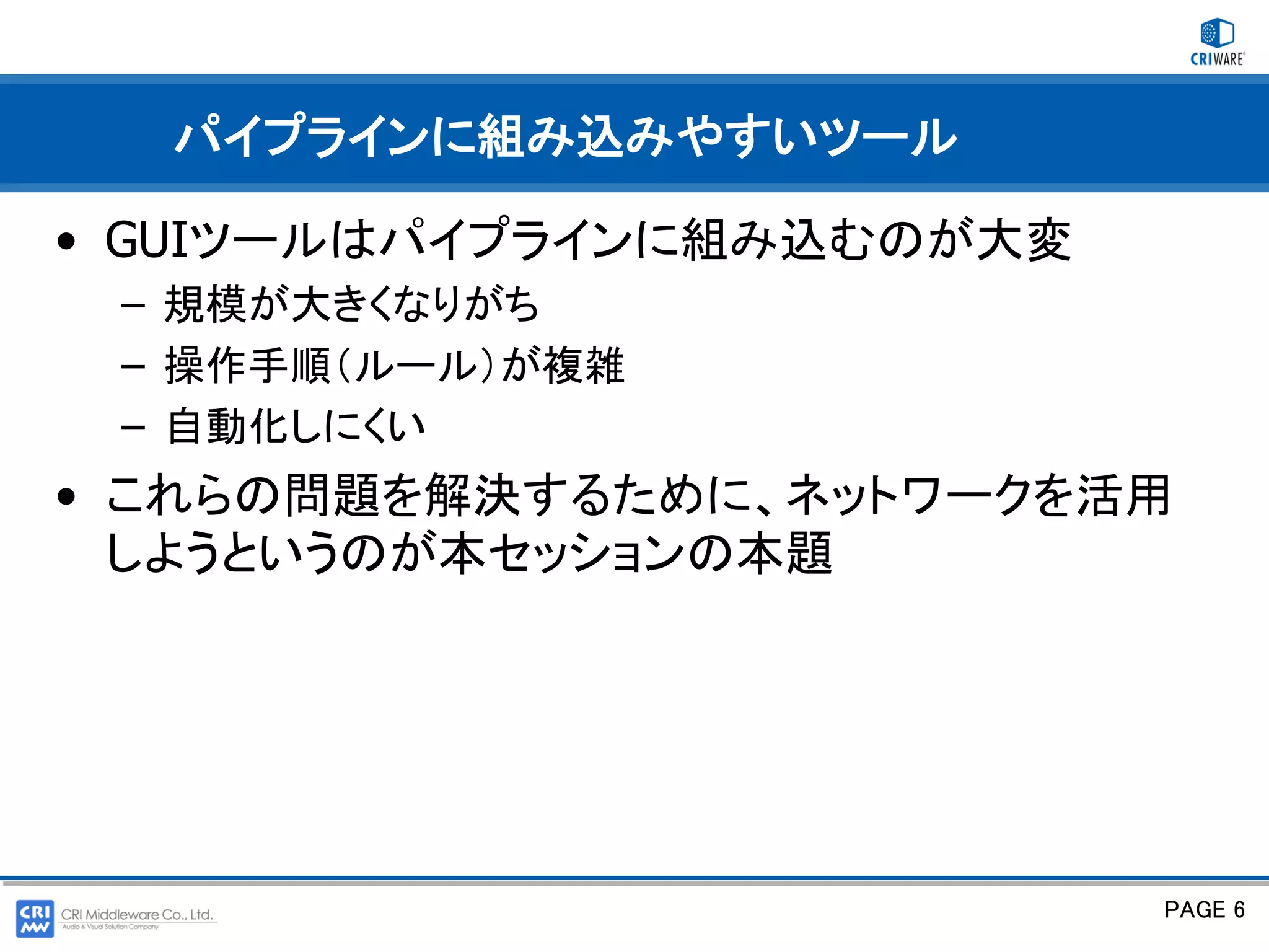 パイプラインに組み込みやすいツール

• GUIツールはパイプラインに組み込むのが大変
 – 規模が大きくなりがち
 – 操作手順（ルール）が複雑
 – 自動化しにくい
• これらの問題を解決するために、ネットワークを活用
  しようというのが本セッションの本題




                           PAGE 6
 
