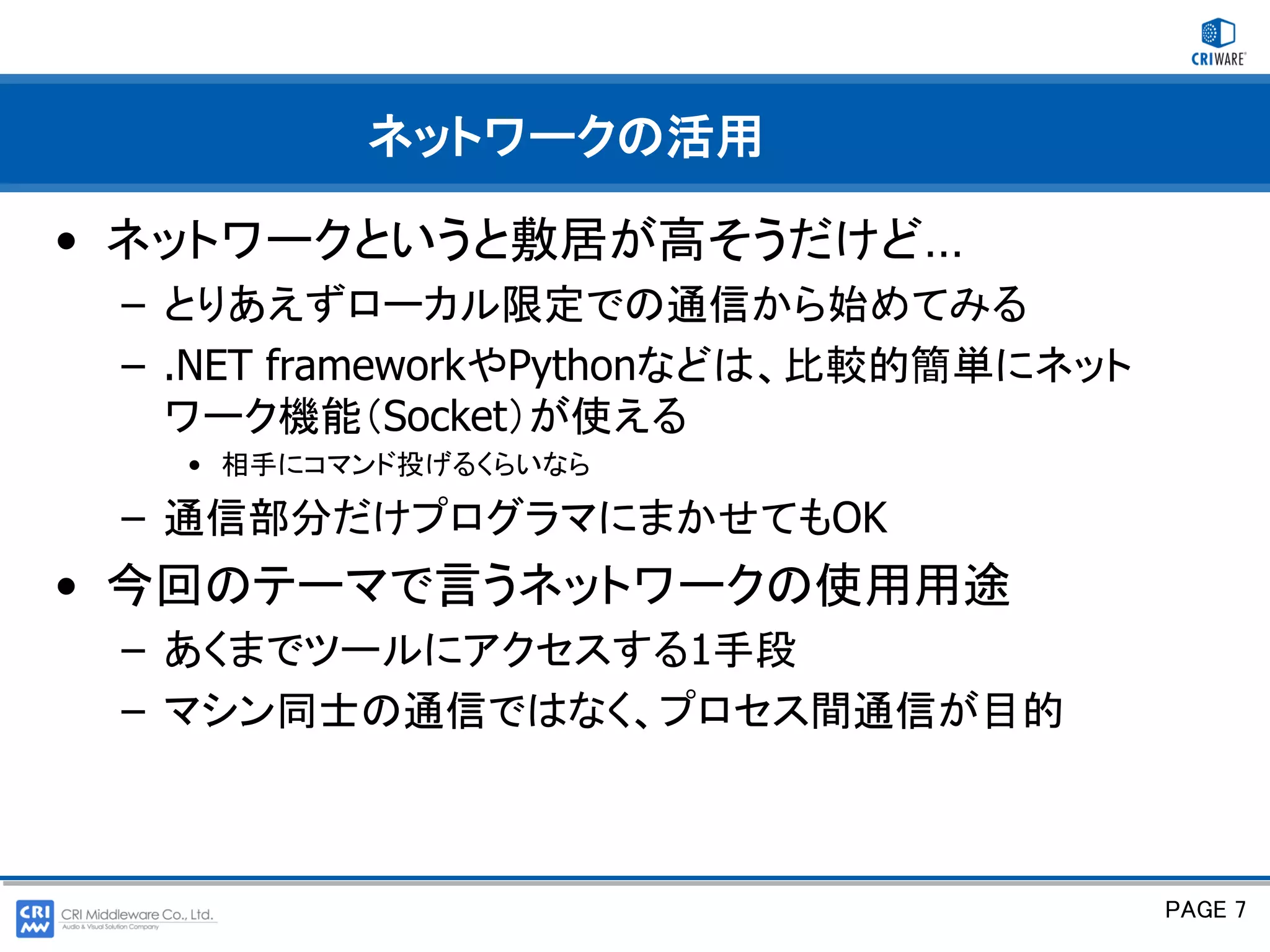 ネットワークの活用

• ネットワークというと敷居が高そうだけど…
 – とりあえずローカル限定での通信から始めてみる
 – .NET frameworkやPythonなどは、比較的簡単にネット
   ワーク機能（Socket）が使える
   • 相手にコマンド投げるくらいなら

 – 通信部分だけプログラマにまかせてもOK
• 今回のテーマで言うネットワークの使用用途
 – あくまでツールにアクセスする1手段
 – マシン同士の通信ではなく、プロセス間通信が目的



                                        PAGE 7
 
