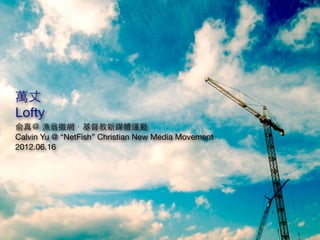 萬丈
Lofty
俞真＠ 漁翁撒網．基督教新媒體運動
Calvin Yu @ “NetFish” Christian New Media Movement
2012.06.16
 
