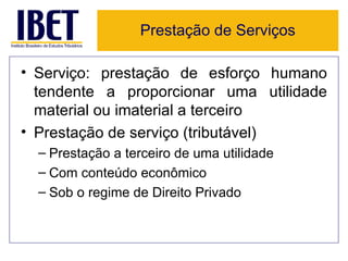 Prestação de Serviços

• Serviço: prestação de esforço humano
  tendente a proporcionar uma utilidade
  material ou imaterial a terceiro
• Prestação de serviço (tributável)
  – Prestação a terceiro de uma utilidade
  – Com conteúdo econômico
  – Sob o regime de Direito Privado
 
