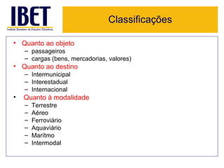 Classificações

• Quanto ao objeto
    – passageiros
    – cargas (bens, mercadorias, valores)
• Quanto ao destino
    – Intermunicipal
    – Interestadual
    – Internacional
•   Quanto à modalidade
    –   Terrestre
    –   Aéreo
    –   Ferroviário
    –   Aquaviário
    –   Marítmo
    –   Intermodal
 