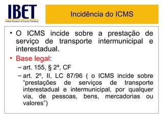 Incidência do ICMS

• O ICMS incide sobre a prestação de
  serviço de transporte intermunicipal e
  interestadual.
• Base legal:
  – art. 155, § 2ª, CF
  – art. 2º, II, LC 87/96 ( o ICMS incide sobre
    “prestações de serviços de transporte
    interestadual e intermunicipal, por qualquer
    via, de pessoas, bens, mercadorias ou
    valores”)
 