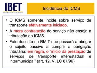 Incidência do ICMS

• O ICMS somente incide sobre serviço de
  transporte efetivamente iniciado.
• A mera contratação do serviço não enseja a
  tributação do ICMS.
• Fato descrito na RMIT que passará a obrigar
  o sujeito passivo a cumprir a obrigação
  tributária: em regra, o “início da prestação de
  serviços de transporte interestadual e
  intermunicipal” (art. 12, V, LC 87/96)
 