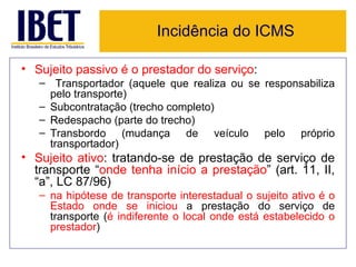 Incidência do ICMS

• Sujeito passivo é o prestador do serviço:
   – Transportador (aquele que realiza ou se responsabiliza
     pelo transporte)
   – Subcontratação (trecho completo)
   – Redespacho (parte do trecho)
   – Transbordo (mudança de veículo pelo próprio
     transportador)
• Sujeito ativo: tratando-se de prestação de serviço de
  transporte “onde tenha início a prestação” (art. 11, II,
  “a”, LC 87/96)
   – na hipótese de transporte interestadual o sujeito ativo é o
     Estado onde se iniciou a prestação do serviço de
     transporte (é indiferente o local onde está estabelecido o
     prestador)
 