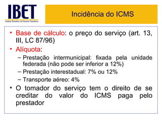 Incidência do ICMS

• Base de cálculo: o preço do serviço (art. 13,
  III, LC 87/96)
• Alíquota:
  – Prestação intermunicipal: fixada pela unidade
    federada (não pode ser inferior a 12%)
  – Prestação interestadual: 7% ou 12%
  – Transporte aéreo: 4%
• O tomador do serviço tem o direito de se
  creditar do valor do ICMS paga pelo
  prestador
 