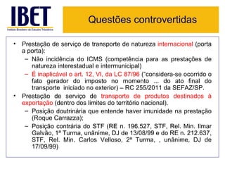 Questões controvertidas

• Prestação de serviço de transporte de natureza internacional (porta
  a porta):
   – Não incidência do ICMS (competência para as prestações de
     natureza interestadual e intermunicipal)
   – É inaplicável o art. 12, VI, da LC 87/96 (“considera-se ocorrido o
     fato gerador do imposto no momento ... do ato final do
     transporte iniciado no exterior) – RC 255/2011 da SEFAZ/SP.
• Prestação de serviço de transporte de produtos destinados à
  exportação (dentro dos limites do território nacional).
   – Posição doutrinária que entende haver imunidade na prestação
     (Roque Carrazza);
   – Posição contrária do STF (RE n. 196.527, STF, Rel. Min. Ilmar
     Galvão, 1ª Turma, unânime, DJ de 13/08/99 e do RE n. 212.637,
     STF, Rel. Min. Carlos Velloso, 2ª Turma, , unânime, DJ de
     17/09/99)
 