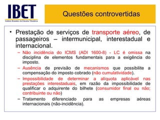 Questões controvertidas

• Prestação de serviços de transporte aéreo, de
  passageiros – intermunicipal, interestadual e
  internacional.
  – Não incidência do ICMS (ADI 1600-8) - LC é omissa na
    disciplina de elementos fundamentais para a exigência do
    imposto.
  – Ausência de previsão de mecanismos que possibilite a
    compensação do imposto cobrado (não cumulatividade).
  – Impossibilidade de determinar a alíquota aplicável nas
    prestações interestaduais, em razão da impossibilidade de
    qualificar o adquirente do bilhete (consumidor final ou não;
    contribuinte ou não)
  – Tratamento      diferenciado   para  as  empresas     aéreas
    internacionais (não-incidência).
 
