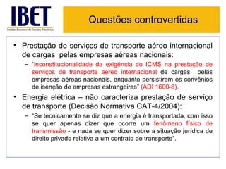 Questões controvertidas

• Prestação de serviços de transporte aéreo internacional
  de cargas pelas empresas aéreas nacionais:
   – “inconstitucionalidade da exigência do ICMS na prestação de
     serviços de transporte aéreo internacional de cargas pelas
     empresas aéreas nacionais, enquanto persistirem os convênios
     de isenção de empresas estrangeiras” (ADI 1600-8).
• Energia elétrica – não caracteriza prestação de serviço
  de transporte (Decisão Normativa CAT-4/2004):
   – “Se tecnicamente se diz que a energia é transportada, com isso
     se quer apenas dizer que ocorre um fenômeno físico de
     transmissão - e nada se quer dizer sobre a situação jurídica de
     direito privado relativa a um contrato de transporte”.
 