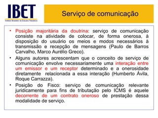 Serviço de comunicação

• Posição majoritária da doutrina: serviço de comunicação
  consiste na atividade de colocar, de forma onerosa, à
  disposição do usuário os meios e modos necessários à
  transmissão e recepção de mensagens (Paulo de Barros
  Carvalho, Marco Aurélio Greco).
• Alguns autores acrescentam que o conceito de serviço de
  comunicação envolve necessariamente uma interação entre
  um emissor e um receptor determinado e a onerosidade
  diretamente relacionada a essa interação (Humberto Ávila,
  Roque Carrazza).
• Posição do Fisco: serviço de comunicação relevante
  juridicamente para fins de tributação pelo ICMS é aquele
  decorrente de um contrato oneroso de prestação dessa
  modalidade de serviço.
 