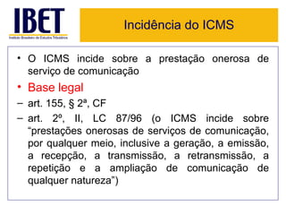 Incidência do ICMS

• O ICMS incide sobre a prestação onerosa de
  serviço de comunicação
• Base legal
– art. 155, § 2ª, CF
– art. 2º, II, LC 87/96 (o ICMS incide sobre
  “prestações onerosas de serviços de comunicação,
  por qualquer meio, inclusive a geração, a emissão,
  a recepção, a transmissão, a retransmissão, a
  repetição e a ampliação de comunicação de
  qualquer natureza”)
 