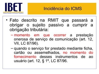 Incidência do ICMS

• Fato descrito na RMIT que passará a
  obrigar o sujeito passivo a cumprir a
  obrigação tributária:
  – momento em que ocorrer a prestação
    onerosa de serviço de comunicação (art. 12,
    VII, LC 87/96).
  – quando o serviço for prestado mediante ficha,
    cartão ou assemelhados, no momento do
    fornecimento desses instrumentos de ao
    usuário (art. 12, § 1º, LC 87/96.
 