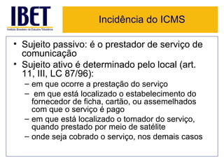 Incidência do ICMS

• Sujeito passivo: é o prestador de serviço de
  comunicação
• Sujeito ativo é determinado pelo local (art.
  11, III, LC 87/96):
  – em que ocorre a prestação do serviço
  – em que está localizado o estabelecimento do
    fornecedor de ficha, cartão, ou assemelhados
    com que o serviço é pago
  – em que está localizado o tomador do serviço,
    quando prestado por meio de satélite
  – onde seja cobrado o serviço, nos demais casos
 